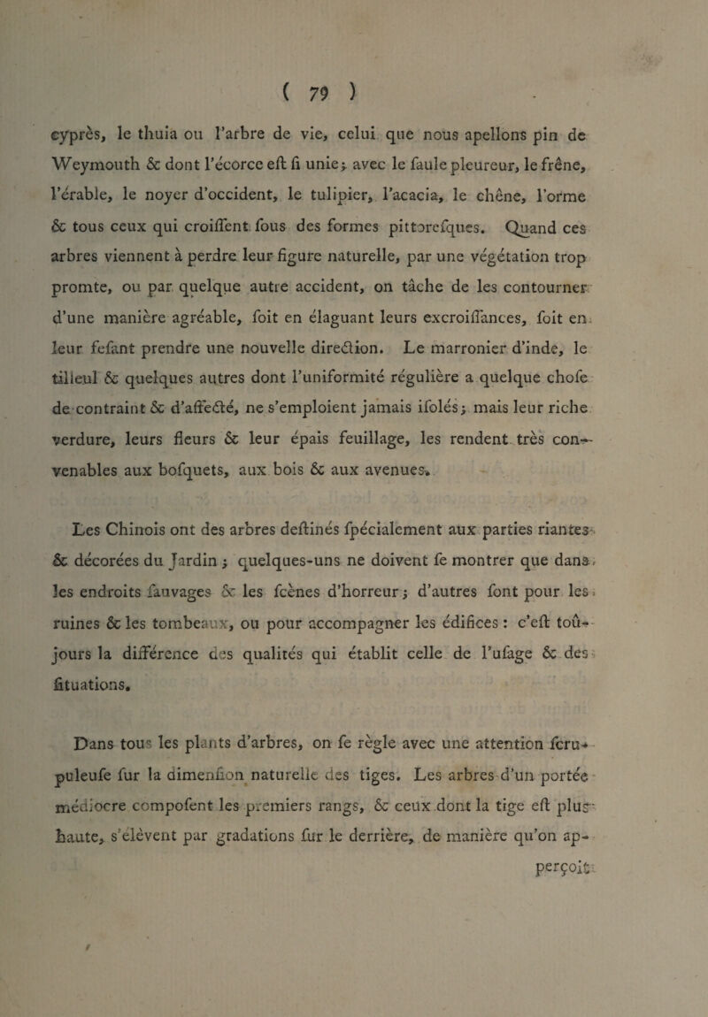 cypres, le thuia ou l’arbre de vie, celui que nous apellons pin de Weymouth & dont Fecorce eft ft uniej. avec le faule pleureur, le frene, Ferable, le noyer d’occident, le tulipier, l’acacia, le chene, Forme & tous ceux qui croiftent fous des formes pittorefques. Quand ces arbres viennent a perdre leur figure naturelle, par une vegetation trop promte, ou par quelque autre accident, on tache de les contourner d’une maniere agreable, foit en elaguant leurs excroifiances, foit en leur fefant prendre une nouvelle dire&ion. Le marronier d’inde, le tilieul & quelques autres dont Funiformite reguliere a quelque chofe de contraint 6c d’afiedte, ne s’emploient jamais ifoles; mais leur riche verdure, leurs fieurs 6c leur epais feuillage, les rendent tres con— venables aux bofquets, aux bois 6c aux avenues* Les Chinois ont des arbres deftines fpecialement aux parties riantesr 6c decorees du Jardin ; quelques-uns ne doivent fe montrer que dans , les endroits fauvages & les fccnes d’horreur ; d’autres font pour les * ruines 6c les tombeaux, ou pour accompagner les edifices: c’eft toiU jours la difference des qualites qui etablit celle de Fufage 6c des fituations. Dans tous les plants d’arbres, on fe regie avec une attention fern* puleufe fur la dimenfion naturelle des tiges, Les arbres cl’un porte'e mediocre compofent les premiers rangs, 6c ceux dont la tige eft plus- haute, s’elevent par gradations fur le derriere, de maniere qu’on ap- permit- /