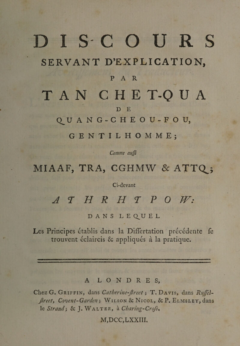 SERVANT D’EXPLICATION, PAR TAN CHE T-Q U A D E Q_U A N G-CHE O U-F O U, GENTILHOMME; Comme aujfi MIAAF, TRA, CGHMW & ATTQ_; Ci-devant JTHRHTPOJV: DANS L E Q_U E L Les Principes etablis dans la Differtation precedente fe trouvent eclaircis & appliques a la pratique. A LONDRES, i Chez G. Griffin, dans Catherine-Jlreet; T. Davis, dans Ruffel- Jireety Covent-Garden; Wilson 6c Nicol, 6c P. Elmsley, dans le Strand; 6c J. Walter, a Charing-Crofs, M,DCC,LXXIir.