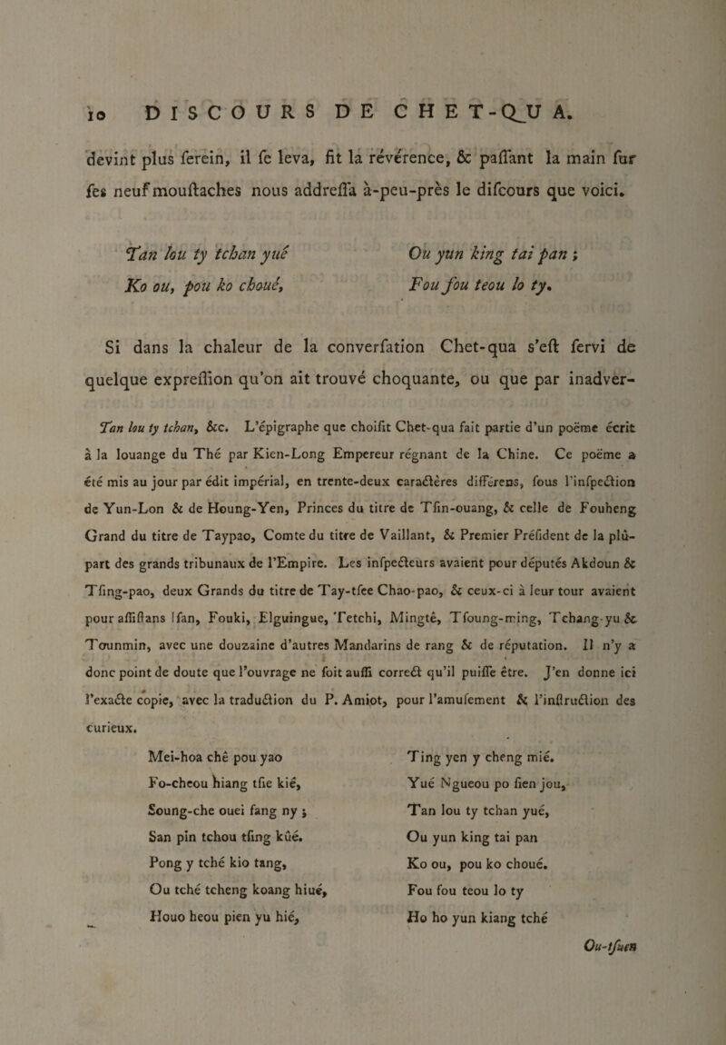 devint plus ferein, il fe leva, fit la reverence, & pafiant la main fur fes neuf mouftaches nous addrefia a-peu-pres le difcours que void* Tan Igu ty tchan yue Ko ou, pon ko cbouc. Ou yun king tai pan ; Foufou teou lo ty. Si dans la chaleur de la converfation Chet-qua s'eft fervi de quelque exprefiion qu’on ait trouve choquante, ou que par inadver- Tan lou ty tchan, &c. L’epigraphe que choifit Chet-qua fait partie d’un poeme ecrit a la louange du The par Kien-Long Empereur regnant de la Chine. Ce poeme a ete mis au jour par edit imperial, en trente-deux caraderes difFdeos, fous l’infpedion de Yun-Lon & de Houng-Yen, Princes du titre de Tfin-ouang, & celle de Fouheng Grand du titre de Taypao, Comte du titre de Vaillant, Sc Premier Prelident de la plu- part des grands tribunaux de PEmpire. Les infpedeurs avaient pour deputes Akdoun Si Tfing-pao, deux Grands du titre de Tay-tfee Chao-pao, Si ceux-ci a leur tour avaient pour afiiftans [fan, Fouki, Elguingue, Tetchi, Mingte, Tfoung-ming, Tchang-yu& Tcrunmin, avec une douzaine d’autres Mandarins de rang Si de reputation. 11 n’y a i » done point de doute que l’ouvrage ne foit auffi correct qu’il puifle etre. J’en donne ici fexade copie, avec la tradudion du P. Amiot, pour l’amufement Si l’inflrudion des curieux. Mei-hoa che pou yao Fo-cheou liiang tfie kie, Soung-che ouei fang ny j San pin tchou tftng kue. Pong y tche kio tang, Ou tche tcheng koang hiuej Houo heou pien yu hie. Ting yen y cheng mie. Yue Ngueou po fien jou. Tan lou ty tchan yue, Ou yun king tai pan Ko ou, pou ko choue. Fou fou teou lo ty Ho ho yun kiang tche Ou-tfmn