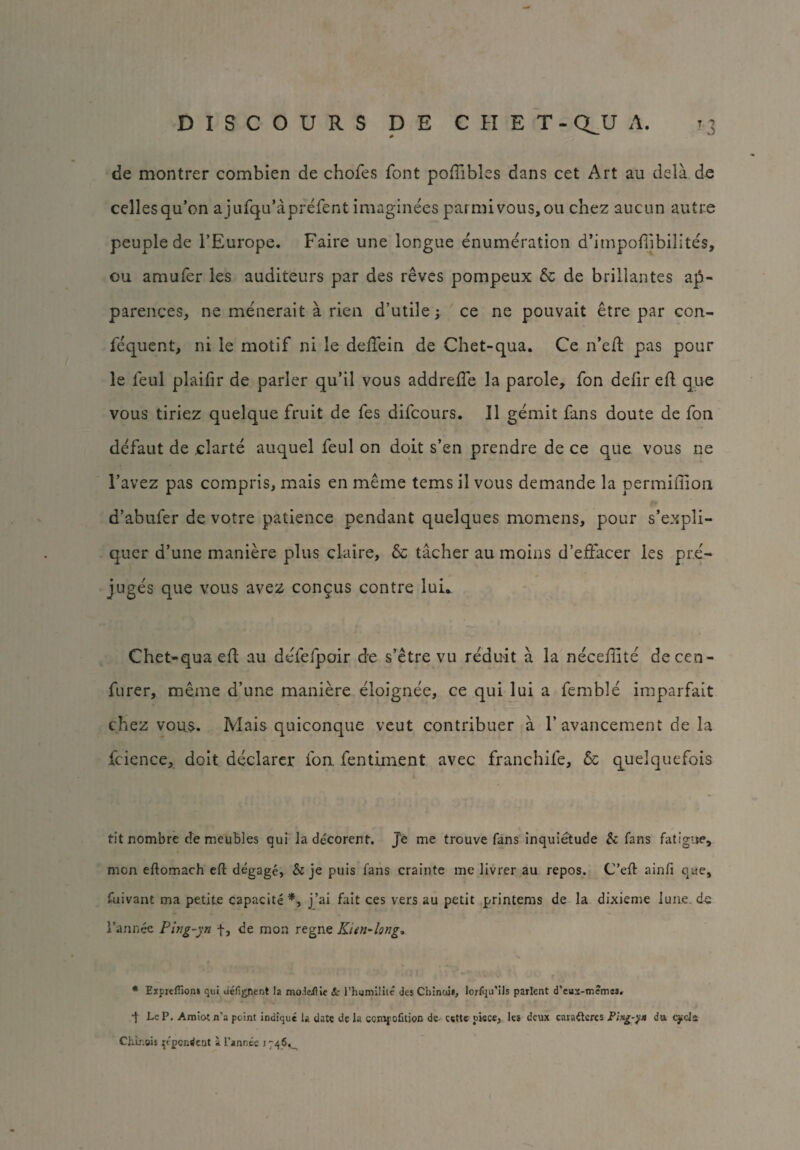 de montrer combien de chofes font poffibles dans cet Art au dcla de cellesqu’on a jufqu’aprefent imaginees parmivous,ou chez aucun autre peuple de l’Europe. Faire une longue enumeration d’impoflibilites, ou amufer les auditeurs par des reves pompeux & de brillantes ap- parences, ne menerait a rien d’utile; ce ne pouvait etre par con- fe'quent, ni le motif ni le delfein de Chet-qua. Ce n’eil pas pour le leul plaifn* de parler qu’il vous addreffe la parole, fon deiir eft que vous tiriez quelque fruit de fes difcours. II gemit fans doute de fon defaut de ,clarte auquel feul on doit s’en prendre de ce que vous ne 1’avez pas compris, mais en meme terns il vous demande la permiffion d’abufer de votre patience pendant quelques momens, pour s’expli- quer d’une maniere plus claire, & tacher au moms d’effacer les pr.e- juges que vous avez congus contre luu Chet-qua efl au defefpoir de s’etre vu reduit a la necefite decen- furer, meme d’une maniere eloignee, ce qui lui a femble imparfait chez vous. Mais quiconque veut contribuer a F avancement de la fcience, doit declarer fon, lentiment avec franchife, & quelquefois titnombre de meubles qui la decorent. Je me trouve fans inquietude & fans fatigue, men eftomach eft degage, & je puis fans crainte me livrer au repos. C’eft ainfi que, fuivant ma petite capacite*, j’ai fait ces vers au petit printems de la dixieme lune.de Fannee Ping-yn f, de mon regne Kitn-Iong, * Expieflion* qui defignent la moJeilic Sc l’humiliie des Chinuii, lorfqu’ils parlent d’eux-memss. •f Lc P. Amiot n’a point indique la date de la ccjnj’ofstjon de- cette piece, les deux caraftercs Ping-yn du. cycis CJiir.eis rtpendent a l’annee 1746^