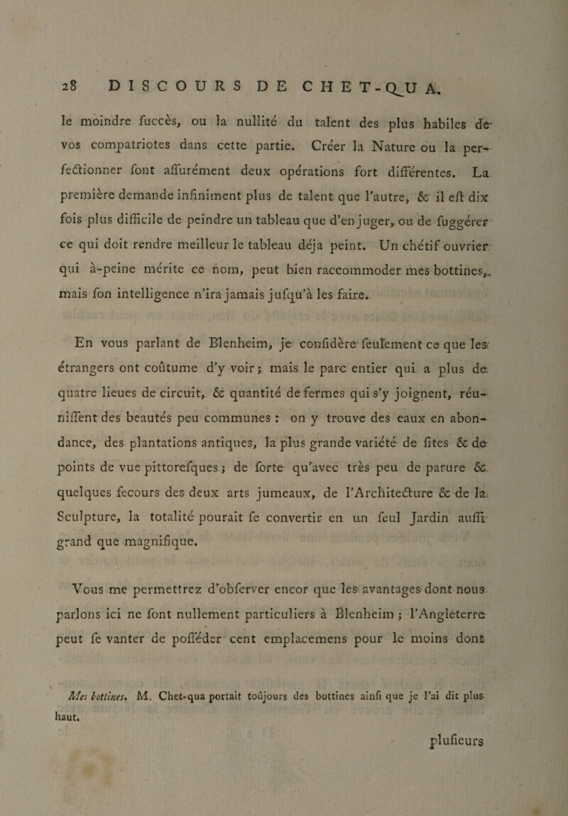 le moindre fucces, ou la nullite da talent des plus habiles de* vos compatriotes dans cette partie. Creer la Nature ou la per- fedtionner font allurement deux operations fort differentes. La premiere demande infiniment plus de talent que l’autre, & il eft dix fois plus difficile de peindre un tableau que d’en juger, ou de fuggerer ce qui doit rendre meilleur le tableau deja peint. Un chetif ouvrier qui a-peine merite ce noin, pent bien raccommoder mes bottines,„ mais fan intelligence n’ira jamais jufqu’a les faire. En vous parlant de Blenheim, je confidere feulement ce que Iesr etrangers ont coutume d’y voir; mais le pare entier qui a plus de, quatre lieues de circuit, & quantite de fermes qui s’y joignent, reu- niffient des beautes peu communes : on y trouve des eaux en abon- dance, des plantations antiques, la plus grande variete de fites & de points de vue pittorefques; de forte qu’avec tres peu de parure Sc quelques fecours des deux arts jumeaux, de TArchitedture & de la Sculpture, la totalite pourait fe convertir en un feul Jardin auffi grand que magnif que. Vous me permettrez d’obferver encor que les avantages dont nous parlons ici ne font nullement particuliers a Blenheim ; l’Angleterre peut fe vanter de pofleder cent emplacemens pour le moins donfc Mes hotlines. M, Chet-qua portait toujours des bottines ainfi que je 1’ai dit plus haut. plulieurs