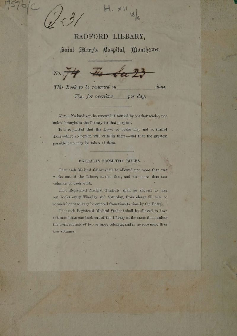 KM. x\l 3 al CY | RADFORD LIBRARY, Saint Mary’s Bospital, Blanchester. Fine for overtime per day. Note.—No book can be renewed if wanted by another reader, nor uuless brought to the Library for that purpose. Tt is requested that the leayes of books may not be turned down,—that no -person will write in them,—and that the greatest possible care may be taken of them. EXTRACTS FROM THE RULES. That each Medical Officer shall be allowed not more than two works out of the Library at one time, and not more than two volumes of each work. That Registered Medical Students shall be allowed to take out books every Tuesday and Saturday, from eleven till one, or at such hours as may be ordered from time to time by the Board. That each Registered Medical Student shall be allowed to have not more than one book out of the Library at the same time, unless the work consists of tivo or more volumes, and in no case more than two volumes. %