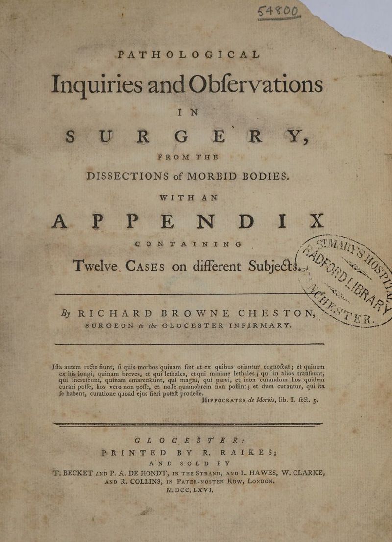«* ‘gh S4T00 PATHOLOGICAL | Pa Inquiries andObfervations I N : Pe RR GC E RS, FROM THE : By DISSECTIONS of MORBID BODIES. WITH AN ae i ON ee 0 CON TAY NON oO A SMAD TS “i \ SOS Twelve. Cases on different Subje@s. ~ Dry Ki ¢ Nate Ny Bp 3 1 See a ok BR POH A.RsD BROWNE. CHES TON, Sar ats SURGEON # the GLOCESTER INFIRMARY. SER. Ifta autem reéte fiunt, fi quis. morbos quinam fint et ex quibus oriantur cognofcat; et quinam ex hisdongi, quinam breves, et qui lethales, et qui minime lethales; qui in alios tranfeunt, qui increfcunt, quinam emarcefcunt, qui magni, qui parvi, et inter curandum hos quidem curari pofle, hos vero non pofle, et noffe quamobrem non poffint; et dum curantur, quiita fe habent, curatione quoad ejus fieri poteft prodefle. vs Hippocrates de Morbis, lib. I, fet. 5. : SER EL TPE EEE EL OE IE EIT 7 IE TNT TNE EN TT EE SRT SE ES PTE TE aan a Gon 0 @Ree Ore Rie PSR TED BY RePRA LEE Ss AN -D '3°o.4'D. 8B ¥ ‘T; BECKET anb P. A. DE HONDT, 1n rue STRAND, AND L. HAWES, W. CLARKE, AND R. COLLINS; in PaTER-NOosTER Row, Lonpon, M.DCC,LXVI,