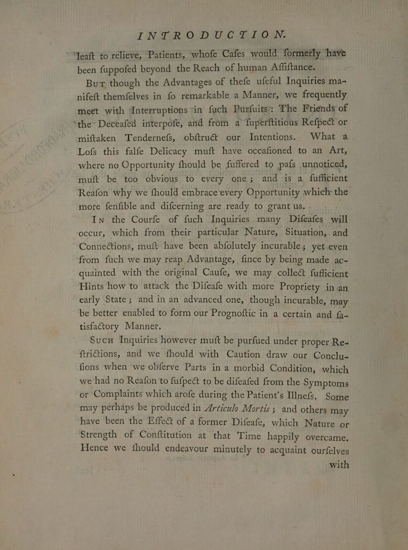 TT NAR. OD WD CBee aN. “Yeaft to relieve, Patients, whofe Cafes would formerly ‘have been fuppofed beyond the Reach of human Affiftance. But though the Advantages of thefe ufeful Inquiries ma- nifeft themfelves in fo remarkable a Manner, we frequently meet with Interruptions ‘in fuch Purfuits: The Friends of “the Deceafed interpofe, and from a fuperftitious Refpect or miftaken Tendernefs, obftruét our Intentions. What a Lofs this falfe Delicacy muft have occafioned to an Art, where no Opportunity fhould be fuffered to pafs unnoticed, muft be too obvious to every one; and is a fufficient Reafon why we fhould embrace‘every Opportunity which the more fenfible and difcerning are ready to grant us. | In the Courfe of fuch Inquiries many Difeafes will ‘occur, which from their particular Nature, Situation, and Connections, muft have been abfolutely incurable; yet even from fuch we may reap Advantage, fince by being made ac- quainted with the original Caufe, we may collect fufficient Hints how to attack the Difeafe with more Propriety in.an early State; and in an advanced one, though incurable, may be better enabled to form our Prognoftic in a certain and fa- tisfactory Manner. Sucu Inquiries however muft be purfued under proper Re- ftrictions, and we fhould with Caution draw our Conclu- fions when we obferve Parts in a morbid Condition, which we had no Reafon to fufpect to be difeafed from the Symptoms or Complaints which arofe during the Patient’s Illnefs. Some may perhaps be produced in 4rticulo Mortis; and others may have been the Effect of a former Difeafe, which Nature or Strength of Conftitution at that Time happily overcame. Hence we fhould endeavour minutely to acquaint ourfelves with