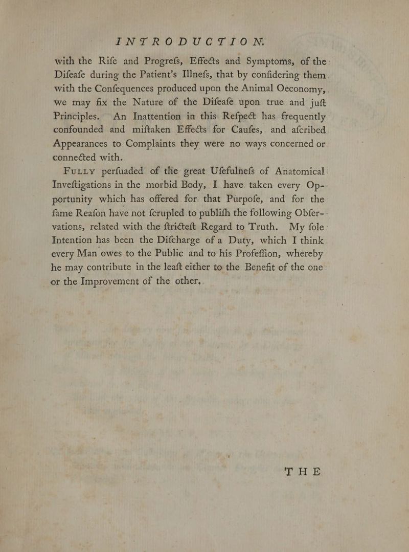 with the Rife and Progrefs, Effects and Symptoms, of the. Difeafe during the Patient’s Illnefs, that by confidering them. with the Confequences produced upon the Animal Oeconomy, . we may fix the Nature of the Difeafe upon true and juft Principles. An Inattention in this Refpec has frequently confounded and miftaken Effects for Caufes, and afcribed Appearances to Complaints they were no ways concerned or | connected with. Furry perfuaded of the great Ufefulnefs of Anatomical Inveftigations in the morbid Body, I have. taken every Op-- portunity which has offered. for that Purpofe, and for the fame Reafon have not {crupled to publith the following Obfer-- vations, related with the ftricteft Regard to Truth. My fole: Intention has been the Difcharge of a Duty, which I think every Man owes to the Public and to his Profeffion, whereby he may contribute in the leaft either to the Benefit of the one or the Improvement of the other,.