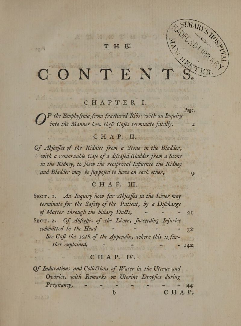 aw} ; T H E ConA Fore RE into the Manner how thefe Cafes terminate fatally, C Hy AsPs Ms Of poe of the Kidnies from a Stone in the Bladder, with a remarkable Cafe of a difeafed Bladder from a Stone in the Kidney, to fhew the reciprocal Influence the Kidney and Bladder may be fuppofed to have on each other, CHAP. II. Sect. 1. dn Inquiry how far Abfceffes in the Liver may terminate for the Safety of the Patient, by a Difcharge of Matter through the bihary Duéts, - ~ - committed to the Head - - - - See Cafe the 12th of the Appendix, where this is fur- ther explained, - - im ‘> CHAP. IV. Of Indurations and Collections of Water in the Uterus and Ovaries, with Remarks on Uterine Dropfies during Pregnancy, = - - - me cot wea eee Page. ZX 32 142 44;
