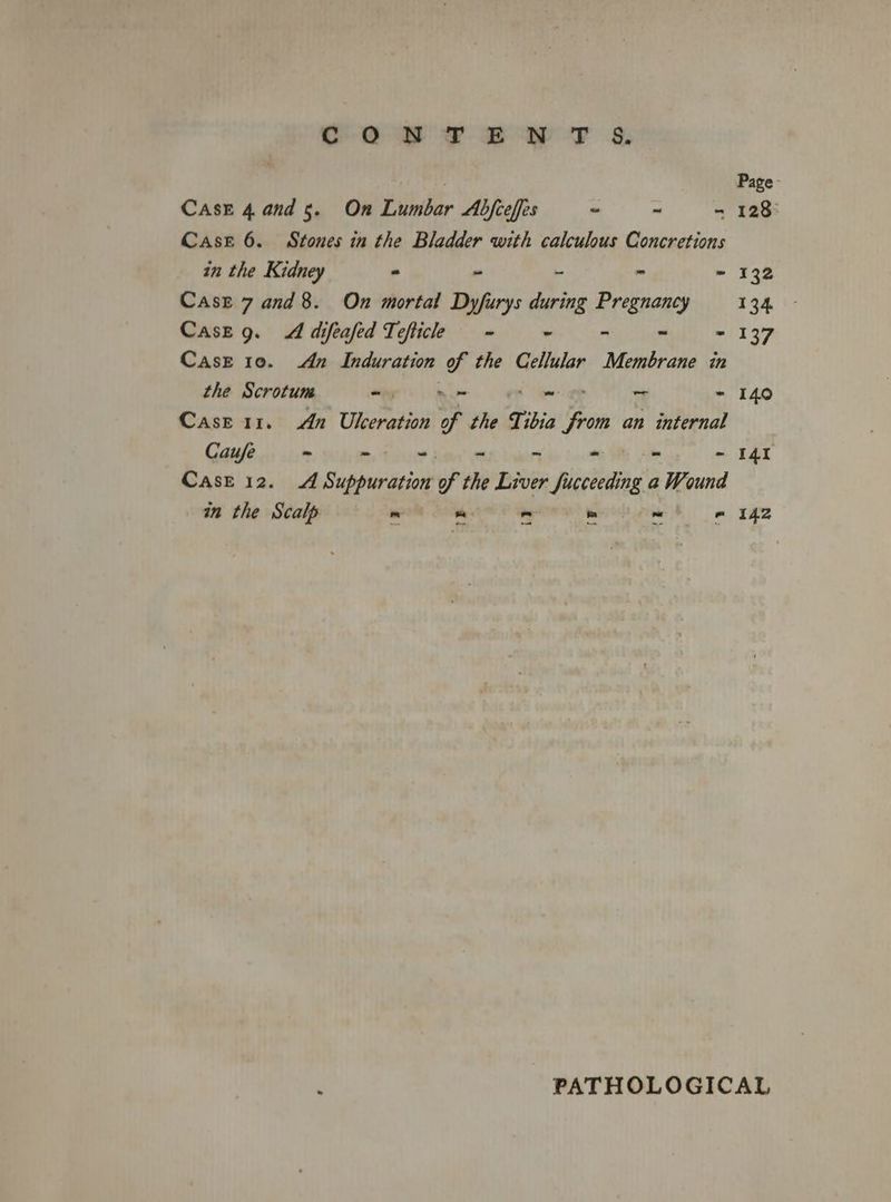 CONTENT 6&. Page - CAsE 4.and 5. On Lumbar Abfceffes ~ - - 128° Case 6. Stones in the Bladder with calculous Concretions — — in the Kidney - - - - - 132 Case 7 and 8. On mortal Dyfurys during Pregnancy 134 - Case g. A difeafed Tefticle ~~ - - ~ - 137 Case 10. dn Induration of the Cellular Membrane in the Scrotum a Ee So ad - 140 Case 11. An Ubceration of the Tibia from an internal Caufe ~ —- Mies - - - 141 Case 12. A Suppuration of the Liver fucceeding a Wound in the Scalp ~ He oll ol mw lm 42 : PATHOLOGICAL