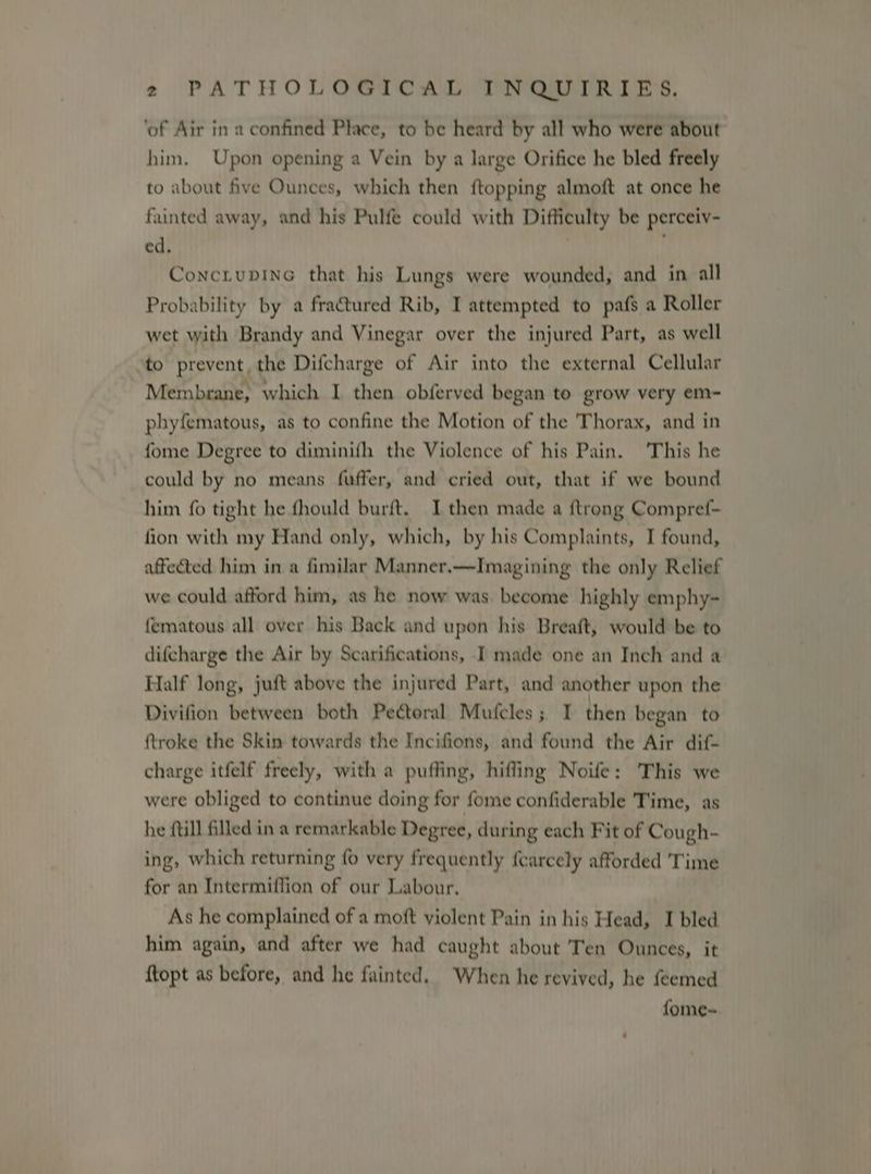 ‘of Air in a confined Place, to be heard by all who were about him. Upon opening a Vein by a large Orifice he bled freely to about five Ounces, which then {topping almoft at once he fainted away, and his Pulfe could with Difficulty be perceiv- ed. ConciupinG that his Lungs were wounded, and in all Probability by a fractured Rib, I attempted to pafs a Roller wet with Brandy and Vinegar over the injured Part, as well to prevent, the Difcharge of Air into the external Cellular Membrane, which I then obferved began to grow very em- phyfematous, as to confine the Motion of the Thorax, and in fome Degree to diminifh the Violence of his Pain. ‘This he could by no means fuffer, and cried out, that if we bound him fo tight he fhould burft. I then made a {trong Compref- fion with my Hand only, which, by his Complaints, I found, affected him in a fimilar Manner.—Imagining the only Relief we could afford him, as he now was become highly emphy- fematous all over his Back and upon his Breaft, would be to difcharge the Air by Scarifications, I made one an Inch and a Half long, juft above the injured Part, and another upon the Divifion between both Pectoral Mufcles ; I then began to ftroke the Skin towards the Incifions, and found the Air dif- charge itfelf freely, with a puffing, hiffing Noife: This we were obliged to continue doing for fome confiderable Time, as he ftill filled in a remarkable Degree, during each Fit of Cough- ing, which returning {0 very frequently {Carcely afforded ‘Time for an Intermiffion of our Labour. As he complained of a moft violent Pain in his Head, I bled him again, and after we had caught about Ten Ounces, it {topt as before, and he fainted. When he revived, he feemed fome-~