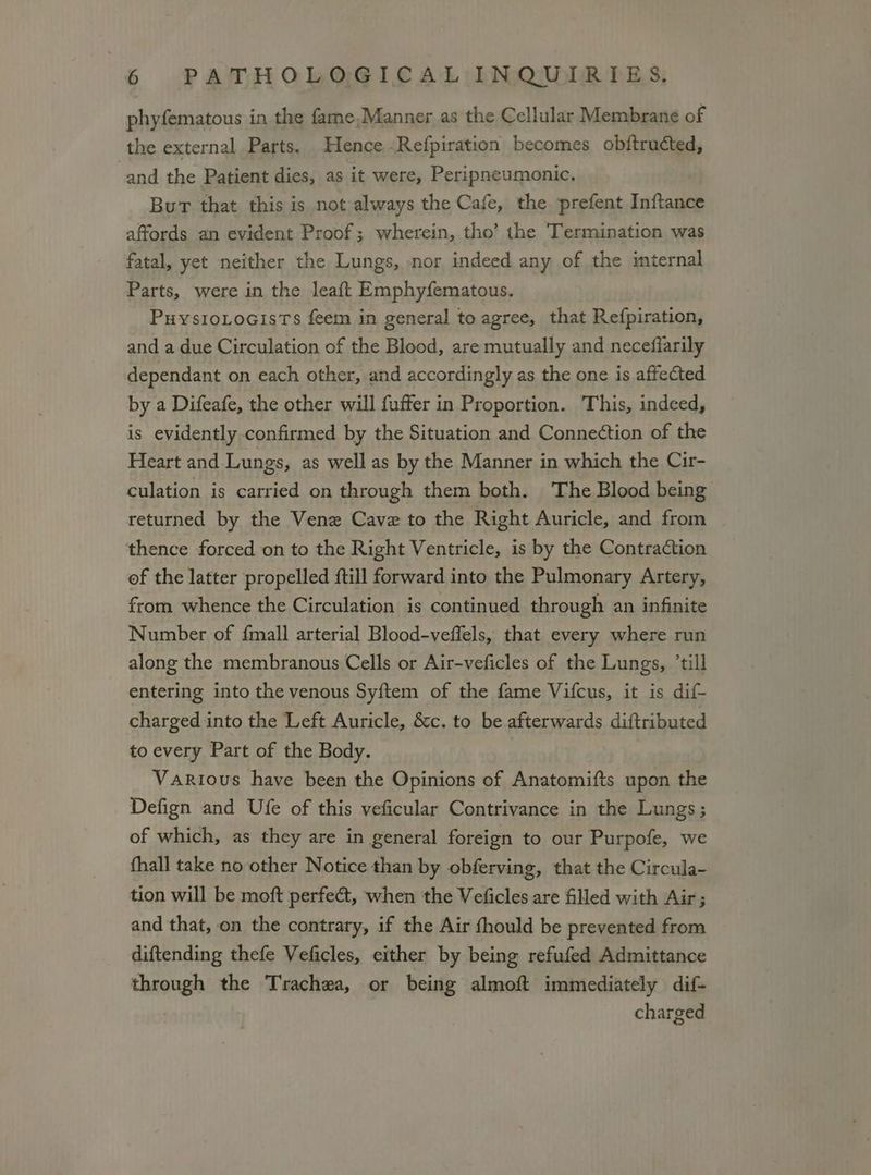phyfematous in the fame,Manner as the Cellular Membrane of the external Parts. Hence Refpiration becomes obftructed, and the Patient dies, as it were, Peripneumonic, Burt that this is not always the Cafe, the prefent Inftance affords an evident Proof; wherein, tho’ the Termination was fatal, yet neither the Lungs, nor indeed any of the internal Parts, were in the leaft Emphyfematous. PuystoLocisTs feem in general to agree, that Refpiration, and a due Circulation of the Blood, are mutually and neceffarily dependant on each other, and accordingly as the one is affected by a Difeafe, the other will fuffer in Proportion. ‘This, indeed, is evidently confirmed by the Situation and Connection of the Heart and Lungs, as well as by the Manner in which the Cir- culation is carried on through them both. The Blood being returned by the Vene Cave to the Right Auricle, and from thence forced on to the Right Ventricle, is by the Contraction of the latter propelled till forward into the Pulmonary Artery, from whence the Circulation is continued through an infinite Number of fmall arterial Blood-veffels, that every where run along the membranous Cells or Air-veficles of the Lungs, ’till entering into the venous Syftem of the fame Vifcus, it is dif- charged into the Left Auricle, &c. to be afterwards diftributed to every Part of the Body. Various have been the Opinions of Anatomifts upon the Defign and Ufe of this veficular Contrivance in the Lungs ; of which, as they are in general foreign to our Purpofe, we fhall take no other Notice than by obferving, that the Circula- tion will be moft perfect, when the Veficles are filled with Air; and that, on the contrary, if the Air fhould be prevented from diftending thefe Veficles, either by being refufed Admittance through the Trachea, or being almoft immediately dif- charged