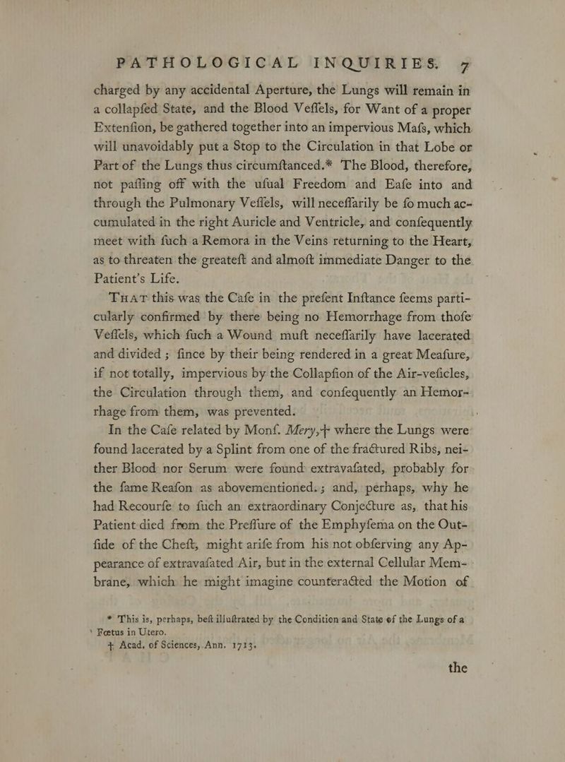 charged by any accidental Aperture, the Lungs will remain in a collapfed State, and the Blood Veffels, for Want of a proper Extenfion, be gathered together into an impervious Mafs, which will unavoidably put a Stop to the Circulation in that Lobe or Part of the Lungs thus circumftanced.* The Blood, therefore, not pafling off with the ufual Freedom and Eafe into and through the Pulmonary Veflels, will neceffarily be fo much ac- cumulated in the right Auricle and Ventricle, and confequently meet with fuch a Remora in the Veins returning to the Heart, as to threaten the greateft and almoft immediate Danger to the Patient’s Life. Tuart this was the Cafe in the prefent Inftance feems parti- cularly confirmed by there being no Hemorrhage from thofe Veflels, which fuch a Wound muft neceffarily have lacerated and divided ; fince by their being rendered in a great Meafure, if not totally, impervious by the Collapfion of the Air-veiicles, the Circulation through them, and confequently an Hemor- rhage from them, was prevented. | In the Cafe related by Monf. Mery,-- where the Lungs were found lacerated by a Splint from one of the fratured Ribs, nei- ther Blood nor Serum were found extravafated, probably for the fame Reafon as abovementioned. ; and, perhaps, why he had Recourfe to fuch an extraordinary Conjecture as, that his Patient died from the Preffure of the Emphyfema on the Out- fide of the Cheft, might arife from his not obferving any Ap- pearance of extravafated Air, but in the external Cellular Mem- brane, which he might imagine counteraGed the Motion of * This is, perhaps, beft illuftrated by the Condition and State ef the Lungs of a ‘ Foetus in Utero. + Acad, of Sciences,.Ann, 1713,