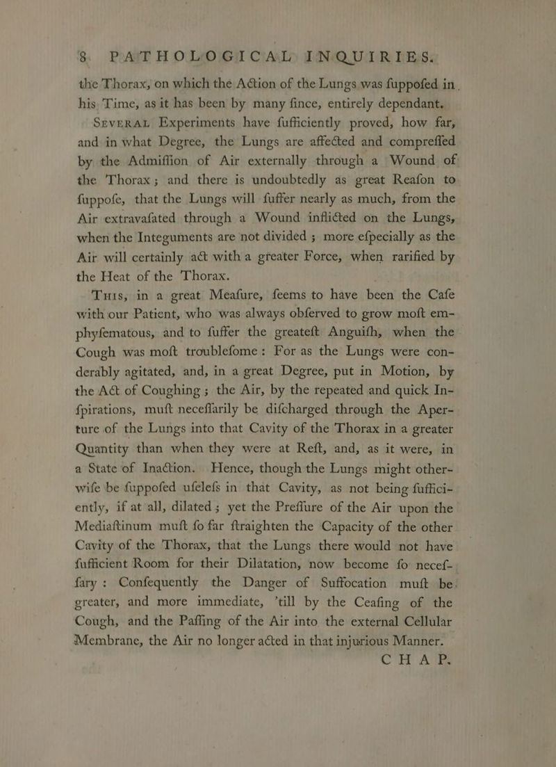 the Thorax, on which the Action of the Lungs was fuppofed in. his. Time, as it has been by many fince, entirely dependant. SevERAL Experiments have fufficiently proved, how far, and in what Degree, the Lungs are affected and comprefled by the Admiffion of Air externally through a Wound of: the Thorax; and there is undoubtedly as great Reafon to fuppofe, that the Lungs will fuffer nearly as much, from the Air extravafated through a Wound inflicted on the Lungs, when the Integuments are not divided ; more efpecially as the Air will certainly act with a greater Force, when rarified by the Heat of the Thorax. Tus, in a great Meafure, feems to have been the Cafe with our Patient, who was always obferved to grow moft em- phyfematous, and to fuffer the greateft Anguifh, when the- Cough was moft troublefome: For as the Lungs were con- derably agitated, and, in a great Degree, put in Motion, by the Act of Coughing ; the Air, by the repeated and quick In- {pirations, muft neceflarily be difcharged through the Aper- ture of the Lungs into that Cavity of the Thorax in a greater Quantity than when they were at Reft, and, as it were, in a State of Inaction. Hence, though the Lungs might other- wife be fuppofed ufelefs in that Cavity, as not being fuffici- ently, if at all, dilated; yet the Preffure of the Air upon the Mediaftinum mutt fo far ftraighten the Capacity of the other Cavity of the Thorax, that the Lungs there would not have fufficient Room for their Dilatation, now become fo: necef- fary : Confequently the Danger of Suffocation mutt be. greater, and more immediate, ‘till by the Ceafing of the Cough, and the Paffing of the Air into the external Cellular Membrane, the Air no longer acted in that injurious Manner. CH ATE