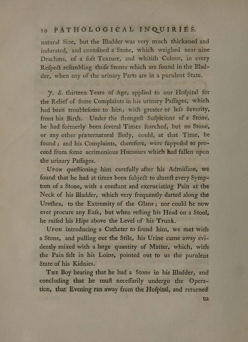natural Size, but the Bladder was very much thickened and indurated, and contained a Stohe, which weighed near nine Drachms, of a foft Texture, and whitifh Colour, in every Refpeét réfembling thofe Stones which are found in the Blad- der, when any of the urinary Parts are in a purulent State. +, §. thirteen Years of Age, applied to our Hofpital for the Relief of fome Complaints in his urinary Paffages,; which had beeri troublefome to him; with greater or lefs Severity, from his Birth. Under the ftrongeft Sufpicions of a Stone, he had formerly been feveral Times fearched, but no Stone, or any other preternatural Body, could, at that Time, be found ; and his Complaints, therefore, wete fuppofed to pro- ceed from fomé acrimonious Humours which had fallen upon the urinary Paflages. Upon queftioning him carefully after his Admiffion, we found that he had at times been fubje@ to almoft every Symp= tom of a Stone, with a conftant and excruciating Pain at the Neck of his Bladder, which very frequently darted along the Urethra, to the Extremity of the Glans; nor could he now ever procure any Eafe, but when refting his Head on a Stool, he raifed his Hips above the Level of his Trunk. Upon introducing a Catheter to found him, we met with a Stone, and pulling out the Stile, his Urine came away evi- dently mixed with a large quantity of Matter, which, with the Pain felt in his Loins, pointed out to us the eel State of his Kidnies. Tue Boy hearing that he had a Stone in his Bladder, and concluding that he muft neceffarily undergo the Opera- tion, that Evening ran away from the Hofpital, and returned to.