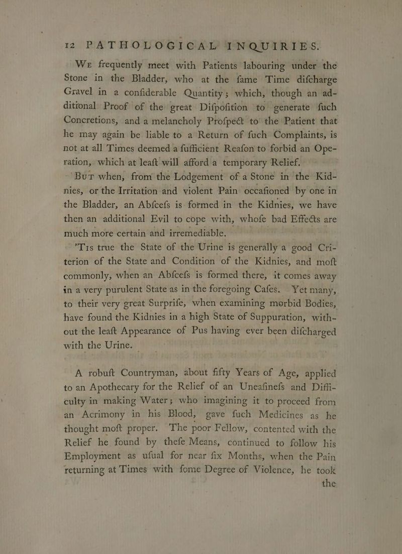 We frequently meet with Patients labouring under the Stone in the Bladder, who at the fame Time difcharge Gravel in a confiderable Quantity; which, though an ad- ditional Proof of the great Difpofition to generate fuch Concretions, and a melancholy Profpe&amp; to the Patient that he may again be liable to a Return of fuch Complaints, is not at all Times deemed a fufficient Reafon to forbid an Ope- ration, which at leaft will afford a temporary Relief. ‘Bur when, from the Lodgement of a Stone in the Kid- nies, or the Irritation and violent Pain occafioned by one in the Bladder, an Abfcefs is formed in the Kidnies, we have then an additional Evil to cope with, whofe bad Effeéts are much more certain and irremediable. — Oe a ’T1s true the State of the Urine is generally a good Cri- terion of the State and Condition of the Kidnies, and moft commonly, when an Abfcefs is formed there, it comes away in a very purulent State as in the foregoing Cafes. Yet many, to their very great Surprife, when examining morbid Bodies, have found the Kidnies in a high State of Suppuration, with- out the leaft Appearance of Pus having ever been difcharged with the Urine. A robuft Countryman, about fifty Years of Age, applied to an Apothecary for the Relief of an Uneafinefs and Diffi- culty in making Water; who imagining it to proceed from an Acrimony in his Blood, gave fuch Medicines as he thought moft proper. The poor Fellow, contented with the Relief he found by thefe Means, continued to follow his Employment as ufual for near fix Months, when the Pain returning at Times with fome Degree of Violence, he took