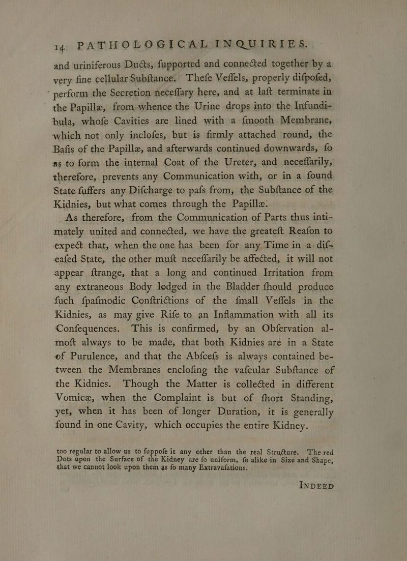 and uriniferous Duéts, fupported and connected together by a very fine cellular Subftance. Thefe Vefiels, properly difpofed, ‘perform the Secretion neceflary here, and at laft terminate in the Papille, from whence the Urine drops into the Infundi- bula, whofe Cavities are lined with a fmooth Membrane, which not only inclofes, but is firmly attached round, the Bafis of the Papille, and afterwards continued downwards, fo as to form the internal Coat of the Ureter, and neceffarily, therefore, prevents any Communication with, or in a found State fuffers any Difcharge to pafs from, the Subftance of the Kidnies, but what comes through the Papille. As therefore, from the Communication of Parts thus inti- mately. united and connected, we have the greateft Reafon to expect that, when the one has been for any Time in a dif- eafed State, the other muft necefflarily be affected, it will not appear ftrange, that a long and continued Irritation from any extraneous Body lodged in the Bladder fhould produce fuch fpafmodic Conftrictions of the fmall Veffels in the Kidnies, as may give Rife to an Inflammation with all its Confequences. This is confirmed, by an Obfervation al- moft always to be made, that both Kidnies are in a State ef Purulence, and that the Abfcefs is always contained be- tween the Membranes enclofing the vafcular Subftance of the Kidnies. Though the Matter is colleéted in different Vomice, when the Complaint is but of fhort Standing, yet, when it has been of longer Duration, it is generally found in one Cavity, which occupies the entire Kidney. too regular to allow us to fuppofe it any other than the real Stru@ture. The red Dots upon the Surface of the Kidney are fo uniform, fo alike in Size and Shape, that we cannot look upon them as fo many Extravafations. INDEED