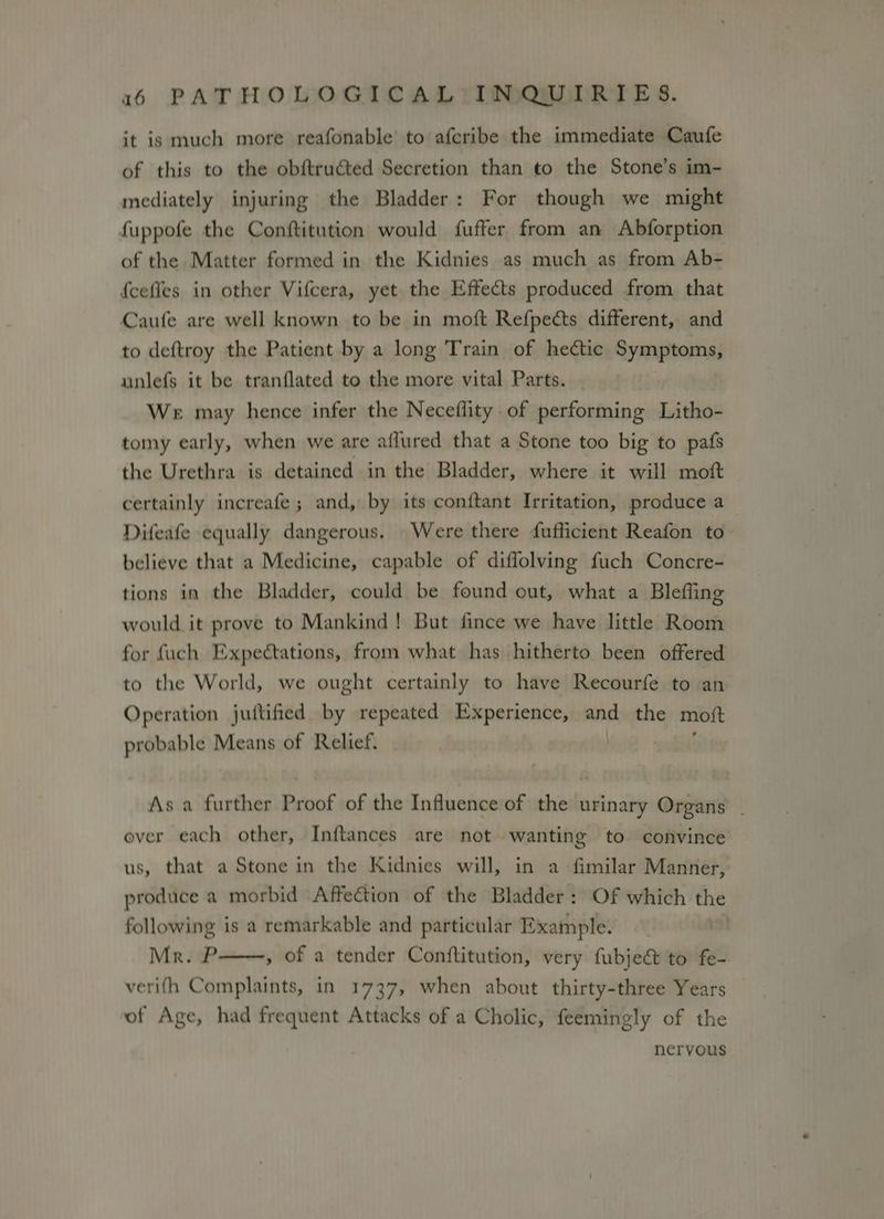 it is much more reafonable to afcribe the immediate Caufe of this to the obftructed Secretion than to the Stone’s im- mediately injuring the Bladder: For though we might fuppofe the Conftitution would fuffer from an Abforption of the Matter formed in the Kidnies as much as from Ab- {cefles in other Vifcera, yet the Effects produced from that Caufe are well known to be in moft Refpects different, and to deftroy the Patient by a long Train of hectic Symptoms, unlefs it be tranflated to the more vital Parts. We may hence infer the Neceflity. of performing Litho- tomy early, when we are aflured that a Stone too big to pafs the Urethra is detained in the Bladder, where it will moft certainly increafe ; and, by its conftant Irritation, produce a Difeafe equally dangerous. Were there fufficient Reafon to- believe that a Medicine, capable of diffolving fuch Concre- tions in the Bladder, could be found out, what a Blefling would it prove to Mankind! But fince we have little Room for fuch Expectations, from what has hitherto been offered to the World, we ought certainly to have Recourfe to an Operation juftified by repeated Experience, anc the moft probable Means of Relief. As a further Proof of the Influence of the urinary Organs - ever each other, Inftances are not wanting to convince us, that a Stone in the Kidnies will, in a fimilar Manner, produce a morbid Affection of the Bladder: Of which the following is a remarkable and particular Example. Mr. P , of a tender Conftitution, very fubject to fe- verifh Complaints, in 1737, when about thirty-three Years of Age, had frequent Attacks of a Cholic, feemingly of the nervous