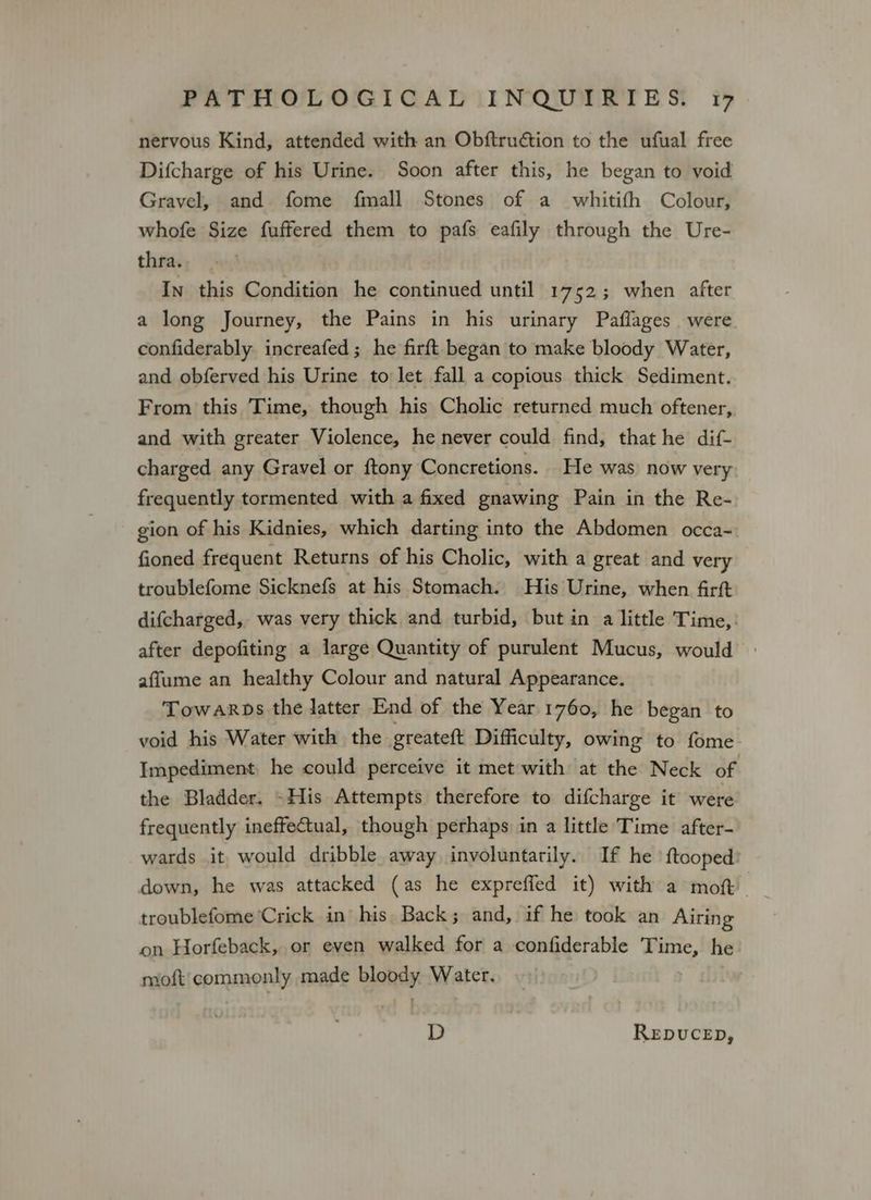 nervous Kind, attended with an Obftruétion to the ufual free Difcharge of his Urine. Soon after this, he began to void Gravel, and fome fmall Stones of a whitifh Colour, whofe Size fuffered them to pafs eafily through the Ure- thra. In this Condition he continued until 1752; when after a long Journey, the Pains in his urinary Paflages were. confiderably increafed; he firft began to make bloody Water, and obferved his Urine to let fall a copious thick Sediment. From this Time, though his Cholic returned much oftener, and with greater Violence, he never could find, that he dif- charged any Gravel or ftony Concretions. He was now very frequently tormented with a fixed gnawing Pain in the Re- gion of his Kidnies, which darting into the Abdomen occa-~ fioned frequent Returns of his Cholic, with a great and very troublefome Sicknefs at his Stomach. His Urine, when firft difcharged, was very thick and turbid, but in a little Time, after depofiting a large Quantity of purulent Mucus, would affume an healthy Colour and natural Appearance. Towarps the latter End of the Year 1760, he began to void his Water with the greateft Difficulty, owing to fome Impediment he could perceive it met with at the Neck of the Bladder. -His Attempts therefore to difcharge it were frequently ineffectual, though perhaps in a little Time after- wards it would dribble away involuntarily. If he ‘ftooped: down, he was attacked (as he expreffed it) with a moft troublefome Crick in his Back; and, if he took an Airing on Horfeback, or even walked for a confiderable Time, he moft'commonly made bloody Water. D REDUCED,
