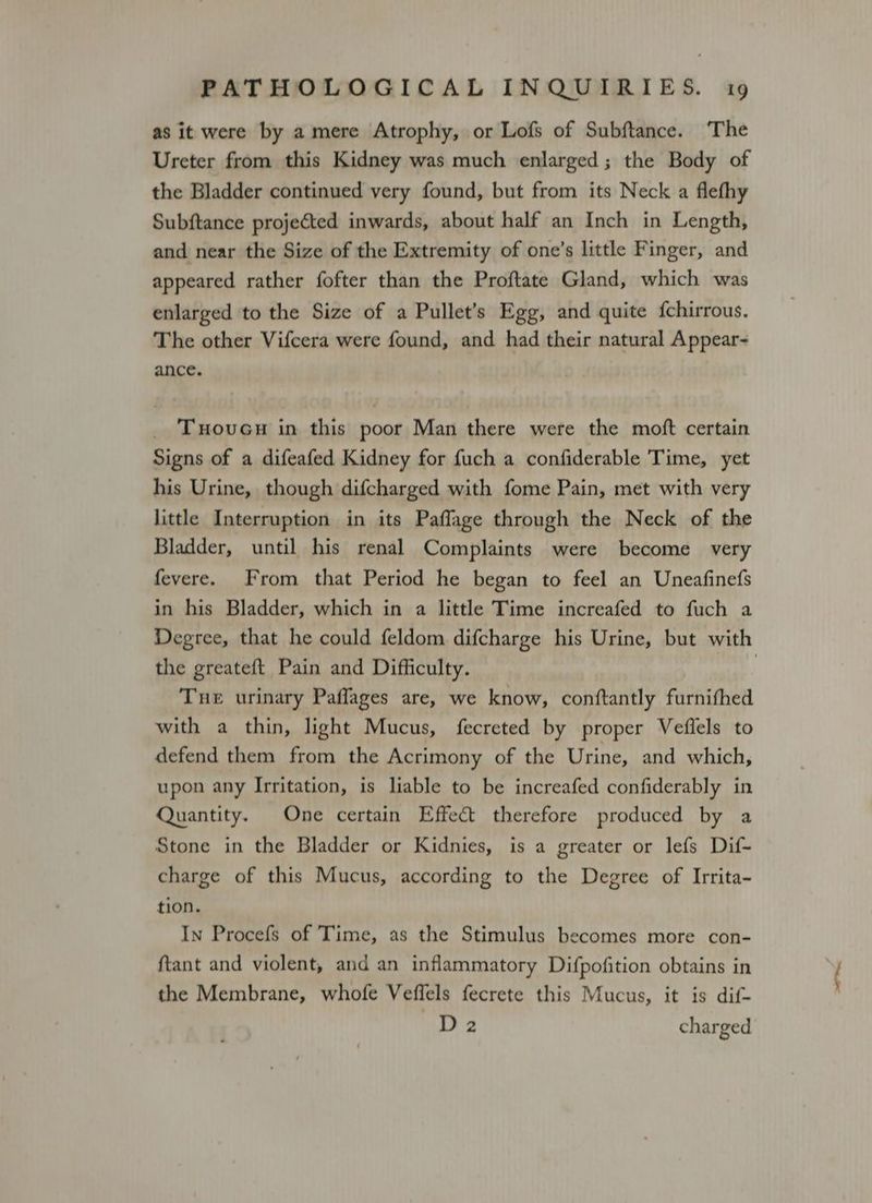 as it were by a mere Atrophy, or Lofs of Subftance. The Ureter from this Kidney was much enlarged ; the Body of the Bladder continued very found, but from its Neck a flefhy Subftance projected inwards, about half an Inch in Length, and near the Size of the Extremity of one’s little Finger, and appeared rather fofter than the Proftate Gland, which was enlarged to the Size of a Pullet’s Egg, and quite {chirrous. The other Vifcera were found, and had their natural Appear- ance. _ Tove in this poor Man there were the moft certain Signs of a difeafed Kidney for fuch a confiderable Time, yet his Urine, though difcharged with fome Pain, met with very little Interruption in its Paflage through the Neck of the Bladder, until his renal Complaints were become very fevere. From that Period he began to feel an Uneafinefs in his Bladder, which in a little Time increafed to fuch a Degree, that he could feldom difcharge his Urine, but with the greateft Pain and Difficulty. | Tue urinary Paflages are, we know, conftantly furnifhed with a thin, light Mucus, fecreted by proper Veflels to defend them from the Acrimony of the Urine, and which, upon any Irritation, is liable to be increafed confiderably in Quantity. One certain Effect therefore produced by a Stone in the Bladder or Kidnies, is a greater or lefs Dif- charge of this Mucus, according to the Degree of Irrita- tion. In Procefs of Time, as the Stimulus becomes more con- ftant and violent, and an inflammatory Difpofition obtains in the Membrane, whofe Veffels fecrete this Mucus, it is dif- D 2 charged
