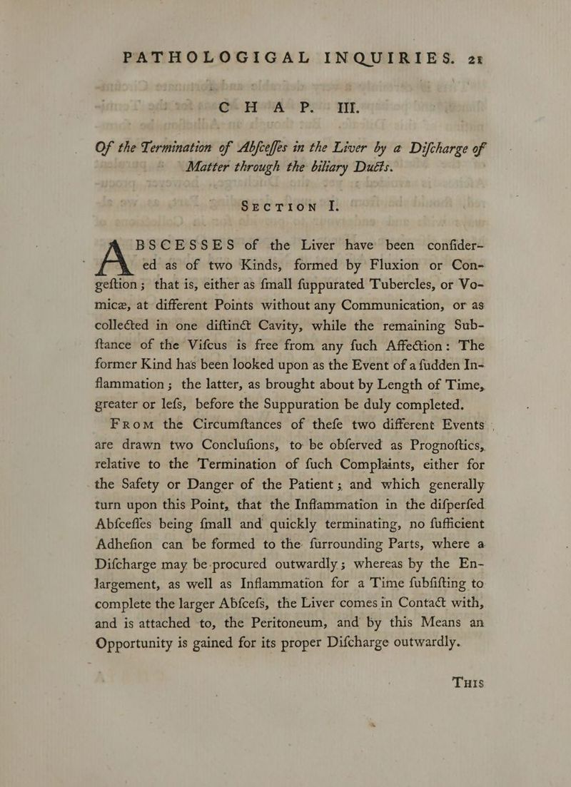 Ge FPSHAS Peis FF, Of the Termination of Abfceffes in the Liver by a Difcharge of Matter through the biliary Duéts. SecTion I. BSCESSES of the Liver have been confider- ed as of two Kinds, formed by Fluxion or Con- geftion; that is, either as {mall fuppurated Tubercles, or Vo- mice, at different Points without any Communication, or as collected in one diftiné Cavity, while the remaining Sub- {tance of the Vifcus is free from any fuch Affection: The former Kind has been looked upon as the Event of a fudden In- flammation ; the latter, as brought about by Length of Time, greater or lefs, before the Suppuration be duly completed. From the Circumftances of thefe two different Events . are drawn two Conclufions, to be obferved as Prognoftics, relative to the Termination of fuch Complaints, either for the Safety or Danger of the Patient ; and which generally turn upon this Point, that the Inflammation in the difperfed Abfceffes being {mall and quickly terminating, no fufficient Adhefion can be formed to the furrounding Parts, where a Difcharge may be-procured outwardly ; whereas by the En- Jargement, as well as Inflammation for a Time fubfifting to complete the larger Abfcefs, the Liver comes in Contact with, and is attached to, the Peritoneum, and by this Means an Opportunity is gained for its proper Difcharge outwardly. THIS