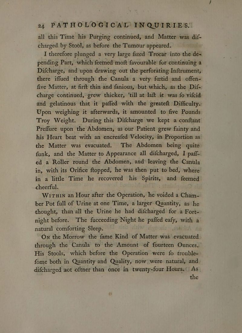 all this Time his Purging continued, and Matter was dif- charged by Stool, as before the Tumour appeared. I therefore plunged a very large fized Trocar into the de~ pending Part, which feemed’ moft favourable for continuing a Difcharge, and upon drawing out the perforating Inftrument, there iffued through the Canula a vety fetid and offen- five Matter, at firft thin and fanious, but which, \as the Dif- charge continued, grew thicker, ‘till at laft it was fo vifcid and gelatinous that it paffed with the greateft Difficulty. Upon weighing it afterwards, it amounted to five Pounds Troy Weight. During this Difcharge we kept a conftant Preffure upon the Abdomen, as our Patient grew fainty and his Heart beat with an encreafed Velocity, in Proportion as the Matter was evacuated, The Abdomen being quite funk, and the Matter to Appearance all difcharged, I paff- ed a Roller round the Abdomen, and leaving the Canula in, with its Orifice ftopped, he was then put to bed, where in a little Time he recovered his Spirits, and feemed cheerful. | Wiruin an Hour after the Operation, he voided a Cham- ber Pot full of Urine at one Time, a larger Quantity, as he thought, than all the Urine he had difcharged for a Fort- night before. ‘The fucceeding Night he pafled ip siting a natural comforting Sleep. : On the Morrow the fame Kind of Matter was evacuated through the Canula to the Amount of fourteen Ounces,’ His Stools, which before the Operation were fo trouble- fome both in Quantity and Quality, now were natural, and. difcharged not oftner than once in twenty-four Hours.” As. the