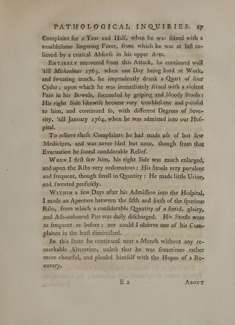 Complaint for a Year and Half, when he was feized with a troublefome lingering Fever, from which he was at laft re~ lieved by a critical Abfcefs in his upper Arm. Enrirery recovered from this Attack, he continued well till Michaelmas 1763, when one Day being hard at Work, | and fweating much, he imprudently drank a Quart of four Cyder; upon which he was immediately feized with a violent Pain in his Bowels, fucceeded by griping and bloody Stools : His right Side likewife became very troublefome and painful to him, and continued fo, with different Degrees of Seve- rity, “till January 1764, when he was admitted into our Hof- pital. | To relieve thefe Complaints he had. made ufe of but few Medicimes, and was never bled but once, though from that Evacuation he found confiderable Relief. Wuen I firft faw him, his right Side was much enlarged, and upon the Ribs very oedematous: His Stools very purulent and frequent, though {mall in Quantity : He made little Urine, and {weated profufely. Wiruin a few Days after his Admiffion into the Hofpital, I made an Aperture between the fifth and fixth of the f{purious Ribs, from which a confiderable Quantity of .a foetid, glairy, and Ath-coloured Pus was daily difcharged. His Stools were as frequent as before; nor could I obferve one of ‘his Com- plaints in the leaft diminifhed. In this State he continued: near a Month without any re- markable Alteration, unlefs that he was fometimes rather more chearful, and pleafed himfelf with the Hopes of a Re- covery. E 2 . AzsouT
