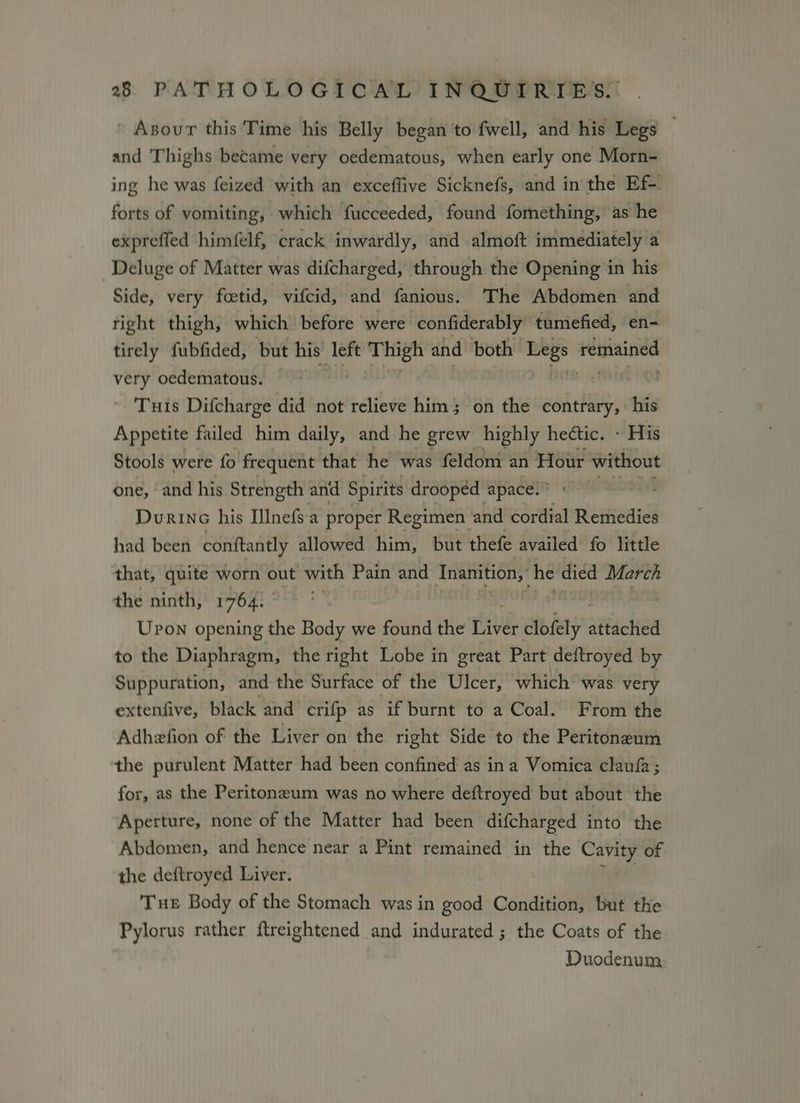 Asour this Time his Belly began to fwell, and his Legs and Thighs became very oedematous, when early one Morn- ing he was feized with an exceffive Sicknefs, and in the Ef- forts of vomiting, which fucceeded, found fomething, as he exprefled himfelf, crack inwardly, and almoft immediately a Deluge of Matter was difcharged, through the Opening in his Side, very feetid, vifcid, and fanious. The Abdomen and right thigh, which before were confiderably tumefied, en- tirely fubfided, but his left ft tiici and both Begs fetnained very oedematous. Tuis Difcharge did not relieve him; on the contrary, his Appetite failed him daily, and he grew highly hectic. » His Stools were fo frequent that he was feldom an Hour ing Ain | one, ‘and his Strength and Spirits drooped apace. ° L Durinc his Illnefs'a proper Regimen and cordial Remedies had been conftantly allowed him, but thefe availed fo little that, quite worn out with Pain and Inanition,, he died March the ninth, 1764. Upon opening the Body we found the te clofely attached to the Diaphragm, the right Lobe in great Part deftroyed by Suppuration, and the Surface of the Ulcer, which was very extenfive, black and crifp as if burnt to a Coal. From the Adhefion of the Liver on the right Side to the Peritoneum the purulent Matter had been confined as ina Vomica claufa ; for, as the Peritoneum was no where deftroyed but about the Aperture, none of the Matter had been difcharged into the Abdomen, and hence near a Pint remained in the Cavity of the deftroyed Liver. Tue Body of the Stomach was in good Condition, but the Pylorus rather ftreightened and indurated ; the Coats of the Duodenum