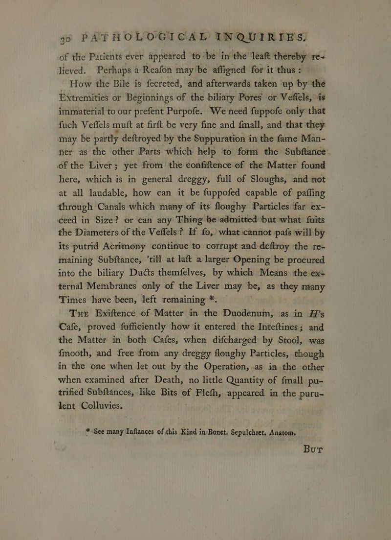 of the Patients ever appeared to ‘be in the’ leait thereby re- lieved. Perhaps a Reafon may'be affigned for it thus : - How the Bile is fecreted, and afterwards taken up by the Extremities or Beginnings of the biliary Pores or Veffels, is immaterial to our prefent Purpofe. We need fuppofe only that fuch Vefiels muft at firft be very fine and {mall, and that they may. be partly deftroyed by the Suppuration in the fame Man- ner as the other Parts which help ‘to form the Subftance~ of the Liver; yet from the confiftence of the Matter found here, which is in general dreggy, full of Sloughs, and not at all laudable, how can it be fuppofed capable of paffing through Canals which many of its floughy Particles far ex- ceed in Size? or can any Thing be admitted but what fuits the Diameters of the Veflels? If fo, what cannot pafs will by its putrid Acrimony continue to corrupt and deftroy the re- maining Subftance, ’till at laft a larger Opening be procured into the biliary Ducts themfelves, by which Means the ex- ternal Membranes only of the Liver may be, as they many ‘Times have been, left remaining * Tue Exiftence of Matter in the Duodenum, as in A7’s Cafe, proved fufficiently how it entered the Inteftines; and the Matter in both Cafes, when difcharged by Stool, was {mooth, and free from any dreggy floughy Particles, though in the one when let out by the Operation, .as in the other when examined after Death, no little Quantity of {mall pu- trified Subftances, like Bits of Flefh, appeared in the puru- lent Colluvies. “See many Inftances of this Kind in:Bonet, Sepulchret. Anatom. Bur
