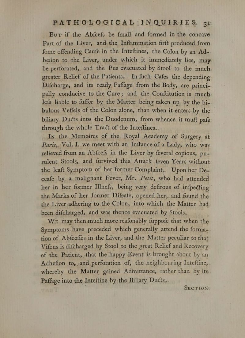 Bur if the Abfcefs be {mall and formed in the concave Part of the Liver, and the Inflammation firft produced from fome offending Caufe in the Inteftines, the Colon by an Ad- hefion to the Liver, under which it immediately lies, may: be perforated, and the Pus evacuated by Stool to the much greater Relief of the Patients. In fuch Cafes the depending Difcharge, and its ready Paffage from the Body, are princi- pally conducive to the Cure; and the Conftitution is much lefs liable to fuffer by the Matter being taken up by the bi- bulous Veffels of the Colon alone, than when it enters by the biliary Ducts into the Duodenum, from whence. it muft pafs through the whole Tract of the Inteftines.. In the Memoires of the Royal Academy of Surgery at Paris,, Vol. 1. we meet with an Inftance of a Lady, who was relieved from an Abfcefs in the Liver by feveral copious, pu- rulent Stools, and furvived this Attack feven Years without the leaft Symptom of her former Complaint.. Upon her De-~ ceafe by, a malignant Fever, Mr. Petit, who had attended her in her former IInefs, being very defirous of infpedting ' the Marks of her former Difeafe, opened her, and found the the Liver adhering to the Colon, into which the Matter had been difcharged, and was thence evacuated by Stools. | We may then.much more-reafonably {uppofe that when the Symptoms have preceded which generally attend the forma-. tion of Abfceffes.in the Liver, and the Matter peculiar to that Vifcus is difcharged by Stool to the great Relief and Recovery of the Patient, that the happy Event is brought about by an Adhefion to, and perforation of, the neighbouring Inteftine,. whereby the Matter gained Admittance, rather than by its Paffage into the Inteftine by the Biliary Ducts,. . SECTION.
