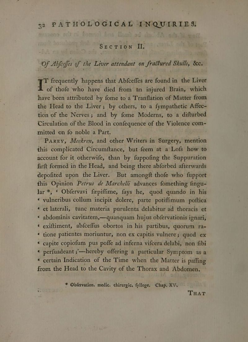 me) SECTION II, Of Abfceffes of the Liver attendant on fraétured Skulls, &c. C frequently happens that Abfceffes are found in the Liver of thofe who have died from an injured Brain, which have been attributed by fome to a Tranflation of Matter from the Head to the Liver; by others, to a fympathetic Aftec- tion of the Nerves; and by fome Moderns, to a difturbed Circulation of the Blood in confequence of the Violence com-~ mitted on fo noble a Part. Parey, Meckren, and other Writers in Surgery, mention this complicated Circumitance, but feem at a’ Lofs how to account for it otherwife, than by fuppofing the Suppuration firft formed in the Head, and being there abforbed afterwards depofited upon the Liver. But amongft thofe who fupport this Opinion Petrus de Marchelli advances fomething fingu- Jar *, ¢ Obfervavi fepiffime, fays he, quod quando in his ‘ pohettastay collum incipit dolere, parte potiflimum poftica ww et laterali, tunc materia purulenta delabitur ad thoracis et a abdominis cavitatem,—quanquam hujus obfervationis ignari, * exiftiment, abfceffus obortos in his partibus, quorum ra- * tione patientes moriuntur, non ex capitis vulnere ; quod ex a capite copiofum pus poffe ad inferna vifcera delabi, non fibi perfuadeant ;’'—hereby offering a particular Symptom as a * certain Indication of the Time when the Matter is pafling from the Head to the Cavity of the Thorax and Abdomen, a * Obfervation. medic. chirurgic, fylloge. Chap. XV. THaT