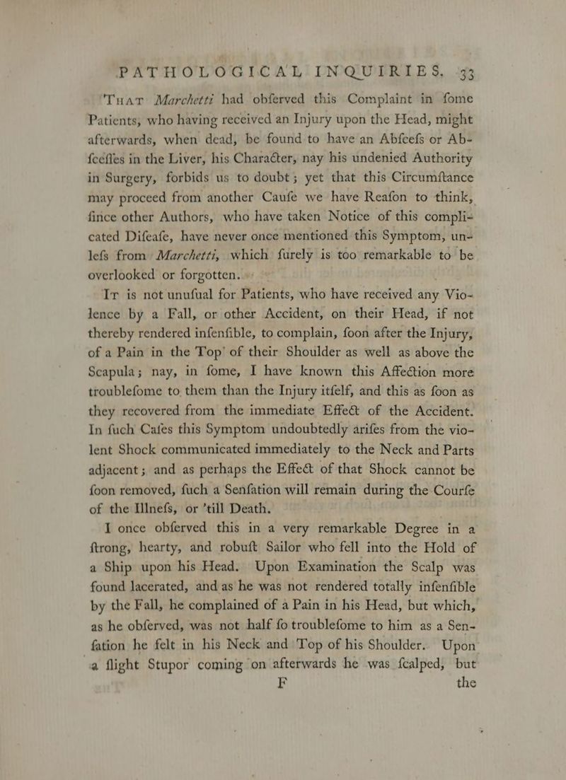 Tuat Marchetti had obferved this Complaint in fome Patients, who having received an Injury upon the Head, might afterwards, when dead, be found to have an Abfcefs or Ab- {cefles in the Liver, his Character, nay his undenied Authority in Surgery, forbids us to doubt; yet that this Circumftance may proceed from another Caufe we have Reafon to think, fince other Authors, who have taken Notice of this compli- cated Difeafe, have never once mentioned this Symptom, un- lefs from Marchetti, which furely is too remarkable to be overlooked or forgotten... - Ir is not unufual for Patients, who have received any Vio-~ lence by a Fall, or other Accident, on their Head, if not thereby rendered infenfible, to complain, foon after the Injury, of a Pain in the Top’ of their Shoulder as well as above the Scapula; nay, in fome, I have known this Affection more troublefome to them than the Injury itfelf, and this as foon as they recovered from the immediate Effet of the Accident. In fuch Cafes this Symptom undoubtedly arifes from the vio- lent Shock communicated immediately to the Neck and Parts adjacent ; and as perhaps the Effect of that Shock cannot be foon removed, fuch a Senfation will remain during the Courfe of the Illnefs, or ’till Death. I once obferved this in a very remarkable Degree in a ftrong, hearty, and robuft Sailor who fell into the Hold of a Ship upon his Head. Upon Examination the Scalp was found lacerated, and as he was not rendered totally infenfible by the Fall, he complained of a Pain in his Head, but which, as he obferved, was not half fo troublefome to him as a Sen- fation he felt in his Neck and Top of his Shoulder. Upon a flight Stupor coming on afterwards he was f{calped, but F the