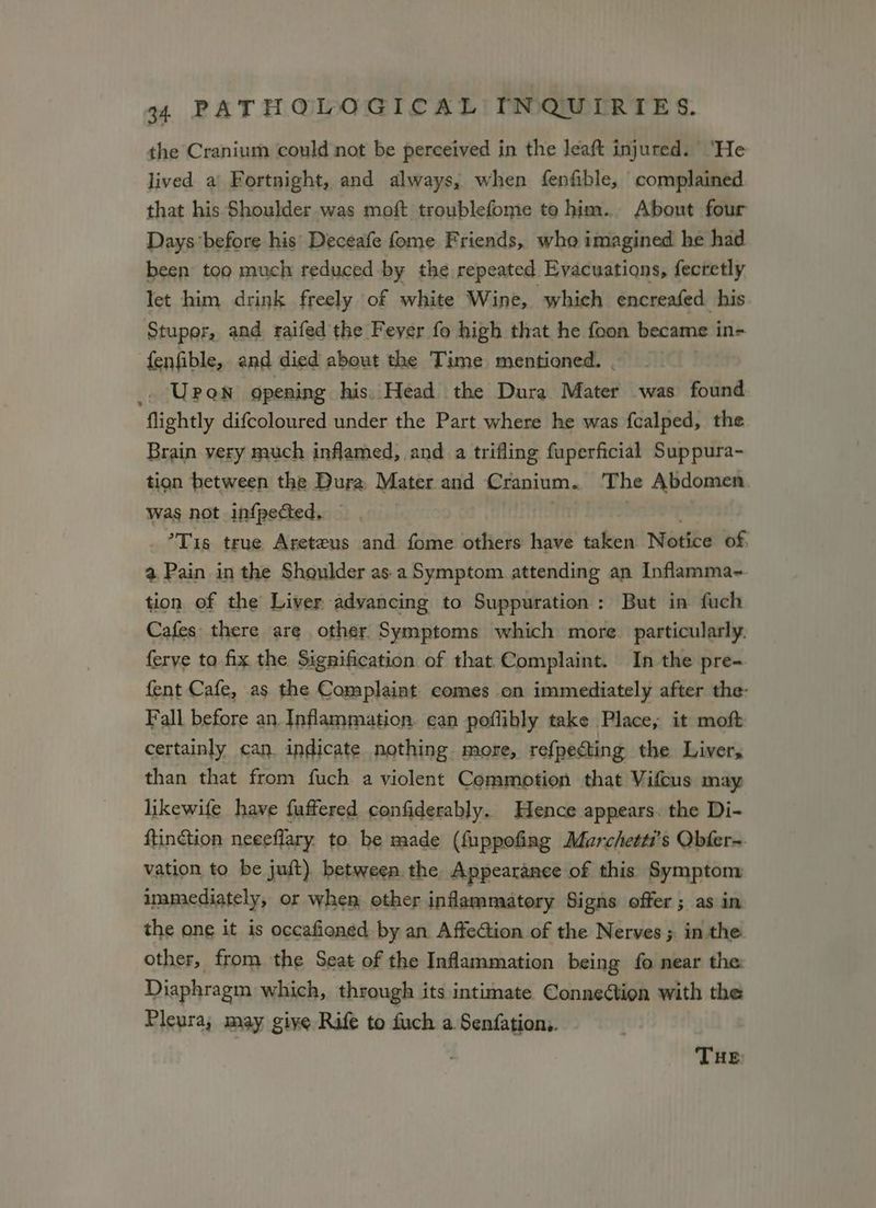 the Cranium could not be perceived in the leaft injured. ‘He lived a Fortnight, and always, when fenfible, complained that his Shoulder was moft troublefome to him. About four Days before his’ Deceafe fome Friends, who imagined he had been tog much reduced -by the repeated Evacuations, fecretly let him drink freely of white Wine, which encreafed his Stupor, and raifed the Fever fo high that he foon became in- fenfible, and died about the Time mentioned. _ Upon opening his. Head the Dura. Mater was found flightly difcoloured under the Part where he was {calped, the Brain very much inflamed, and.a trifling fuperficial Suppura- tion between the Dura Mater and Cranium. The Abdomen was not infpected, ’Tis true Areteus and fome others have taken. Notice of, a Pain in the Shoulder as-a Symptom attending an Inflamma- tion of the Liver advancing to Suppuration : But in fuch Cafes there are other Symptoms which more. particularly. ferye to fix the Signification of that Complaint. In the pre- fent Cafe, as the Complaint comes on immediately after the: Fall before an Inflammation. can poflibly take Place, it moft certainly can. indicate nothing more, refpecting the Livers than that from fuch a violent Commotion that Vifcus may likewife have fuffered confiderably. Hence appears. the Di- ftinction neeeflary to be made (fuppofing Marchetti’s Qbfer-. vation to be juft) between the Appearance of this Symptom immediately, or when other inflammatory Signs offer; as in the one it is occafioned by an AffeGion of the Nerves ; in the other, from the Seat of the Inflammation being fo near the: Diaphragm which, through its intimate Connection with the Pleura; may give Rife to fuch a. Senfation,. THE