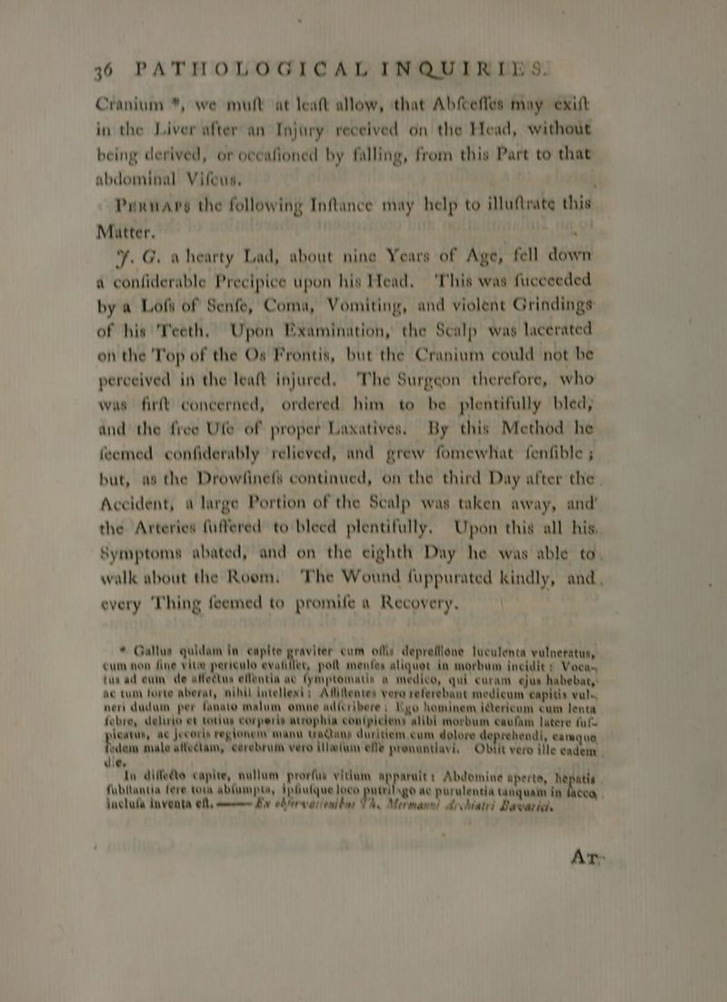 Cranium *, we mutt at leat allow, ‘that Abfcefles may exitt in the Liver after an Injury received on the Head, without being derived, or oceafioned by falling, from this Part to that abdominal Vifeus, Puxnare the following Inflance may help to illuftrate this Matter. bord Sbbid obey SY ¥. G. ahearty Lad, about nine Years of Age, fell down a confiderable Precipice upon his Head, 'This was fueceeded by a Loft of Senfe, Coma, Vomiting, and violent Grindings: of his Teeth. Upon Examination, the Scalp was lacerated on the Top of the Os Frontis, but the Cranium could not be perceived in the leaft injured, The Surgeon therefore, who was firft concerned, ordered him to be plentifully bled, and the free Ule of proper Laxatives, By this Method he feemed confiderably relieved, and grew fomewhat fenfible ; but, as the Drowsinefs continued, on the third Day after the | Accident, a large Portion of the Scalp was taken away, and’ the Arteries fiiffered to bleed plentifully, Upon this all his. Symptoms abated, and on the eighth Day he was able to, walk about the Room. ‘The Wound fuppurated kindly, and, every Thing feemed to promife a Recovery, | * Gallue quidam in capite graviter cum ofie deprefione luculenta vulneratus, cum non fine vite periculo evalilles, pol menfes aliquot in morbum ineidit: Voca tus ad eum de affectus eflentia ac fyimptomatle a medico, qui curam ejus habebat,: ac tum forte aberat, nihil ditellexd: Afitentes vero referebane medicum capitis vals, neri dudum per fanaa malum omne adferibere; Ugo hominem ierioum eum lenta febre, delirio et totus eorperie atrophia coniplelens alibi morbum eaufim latere fale learus, ac jecoris regionen manu tactans duritiem.cum dolore deprehendi, camqua vem male aitectam, cerebrum vero ilelun ee pronantiavi Obtit vero ille eadeny | die. In diffecto capite, nullum prorfie vidum apparalt: Abdomine aperte, he fubllantia tere tora ablumpta, ipliulque loco utilnge ae purulentia tatiguale in ‘oa Jncluda Inventa eft, mmm Bw ebfewariendbny TA. Merman! aboliated Bawarte At: