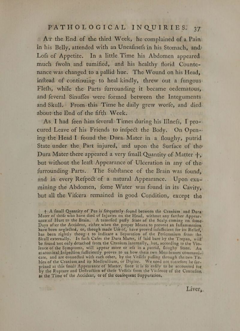 » Ar the End. of the third Week, he complained of a. Pain. in his Belly, attended with an Uneafinefs in his Stomach, and) Lofs of Appetite. In a little.Time his Abdomen appeared much fwoli and tumified, and his healthy florid Counte- nance was changed to a pallid hue. The Wound on his Head, inftead of continuing: to heal kindly, threw out a fungous: Flefh, while the Parts furrounding it became oedematous, and feveral Sinuffes. were formed between the Integuments and Skull: From-this ‘Time he daily grew worfe, and died. about:the End of the fifth Week. As_I had feen him feveral: Times during his IlInefs, I pro- cured Leave of his Friends to infpect the Body. On Open-. ing the Head I found the Dura. Mater in a floughy, putrid State under the Part injured, and upon: the Surface of the Dura Materthere appeared a very {mall Quantity of Matter +, but without the leaft. Appearance of Ulceration in any of the: furrounding Parts.. The Subftance of the Brain was found, and in every Refpect of a natural Appearance. Upon exa- mining the Abdomen, fome Water was found in its Cavity, but all the Vifcera remained in good Condition, except the +A fall Quantity of Pus is frequently found between the Cranium and Dura: Mater of thofe who have died of Injuries on the Head, without any farther Appear. ance. of Hurt to the Brain. A tumefied puffy State of the Scalp.coming on fome. Days afver the Accident, either when the. proper Means to prevent an Inflammation have been neglected, or, though made Ufe of, have proved infuflicient for its Relief, : has been rightly thougt to indicate a Separation of the Pericranium from the. Skull externally. In fuch Cafes the Dura Mater, if laid bare by the ‘T'repan, will” be found hot only detached from the Cranium internally, but, according to the Vio« lence of the Symptoms, will appear more or iefs in a putrid, flonghy State. An avatomical Inipection fufficiently proves to us how thele two Menibranes communie. cate, and are connected with each other, by the Veilels pafling through the two ‘Ta. bles of the Cranium and its Medirullium, or Diploe. Weneed not therefore be fur. rized at this fmall Appearance of Matter, fince it is fo eafily to be accounted for by the Rupture and Deftruction of thefe Veflels from the Violence of the Contufion at the Time of the Accident, or of the confequent Suppuration, Liver,
