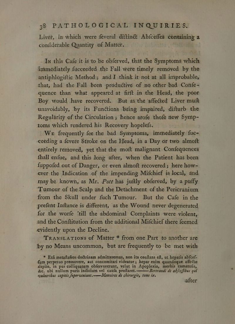 Livet, in which were feveral diftin&amp; Abfceffes containing a confiderable Quantity of Matter, | _ Ty this Cafe it is to be obferved, that the Symptoms which immediately fucceeded the Fall were timely removed by the antiphlogiftic Method;; and I think it not at all improbable, that, had the Fall been -productive of no other bad Confe- quence than what appeared at firft in the Head, the poor Boy would have recovered. But as the ‘affected Liver muft unavoidably, ‘by its Functions being impaired, difturb the Regularity of the Circulation ; hence arofe thofe new Symp- toms which rendered his Recovery hopelefs. We frequently fee the bad Symptoms, immediately fuc- ceeding a fevere Stroke on the Head, in a Day or two almoft entirely removed, yet that the -moft malignant Confequences fhall enfue, and this long after, when the Patient has been fuppofed out of Danger, or even almoft recovered; here how- ever the Indication .of the impending Mifchief is local, and may be known, as Mr. Pott has juftly obferved, by a puffy ‘Tumour of the. Scalp and the Detachment of the Pericranium from the Skull under fuch Tumour. But the Cafe in the prefent Inftance is different, as the Wound never degenerated for the worfe ‘till the abdominal Complaints were violent, and the Conftitution from the additional Mifchief there feemed evidently upon the Decline. TRANSLATIONS of Matter * from one Part to another are by no Means uncommon, but are frequently to be met with * Etfi metaftafeos doftrinam admitteremus, non ita conftans eft, ut hepatis ab{cef- {um perpetuo promovere, aut concomitari videatur ; hepar enim quandoque affe&amp;to capite, in pus colliquatum obfervaverunt, velut in Apoplexia, morbis comatofis, &amp;c. ubi nullum puris indicium vel caufa proftaret. Bertrandi de abfceffibus qui wulueribus capitis fuperveniunt.——Memoires de chirurgie, tome ix. after