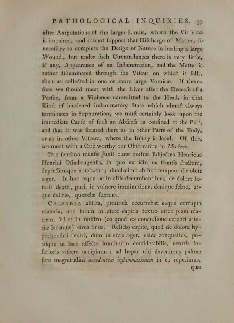 after Amputations of the larger Limbs, where the Vis Vite is impaired, and cannot fupport that Difcharge of Matter, fo neceflary to complete the Defign of Nature in healing a large Wound; but under fuch Circumftances there is very little, if any, Appearance of an Inflammation, and. the Matter is. rather difleminated through the Vifcus on which it falls,. than as collected in one or more large Vomice. If there- fore we fhould meet with the Liver after the Deceafe of a Perfon, from a Violence committed to the Head, in that Kind of hardened inflammatory State which almoft always terminates in Suppuration, we muft certainly look upon the immediate Caufe of fuch an Abfcefs as confined to the Part, and that it was formed there as in other Parts of the Body, or as im other Vifcera, where the Injury is local. Of this, we meet with a Cafe worthy our Obfervation in Meekren. Dir feptimo menfis Junii cure noftre fubjectus Henricus Henrici Ofnabrugenfis, in quo ex ictu os frontis fraétum,. depreffumque notabatur ; duodecimo ab: hoc tempore die obiit wger. In hoc «que ac in aliis decumbentibus, de dolore la~ teris dextri, puris in vulnere imminutione, denique febre, at- que delirio, quarele fuerunt. CaxrvaArra ablata, pituitofi occurrebat eaque corrupta materia, non folum in latere capitis dextro circa piam ma- trem, fed et in finiftro (eo quod ex concuffione cerebri arte- rix lacerate) circa finus. Relicto capite, quod de dolore hy- pochondrit dextri, dum in vivis eger, valde conqueftus, pu- rifque in loco affecto imminutio -confiderabilis, ventris in- ferioris vifcera accipimus; ad hepar ubi devenimus palmez fere magnitudini accedentem inflammationem in co reperimus, : que