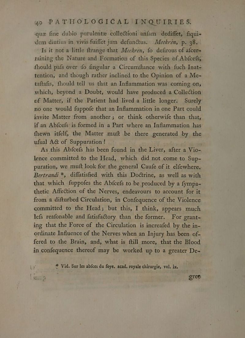 que fine dubio purulente collectioni anfam dediffet,’ fiqui- dem diutius in_ vivis-fuiflet jam defunatus. Meekren, p. 38. . Is it not a little ftrange that Meekren, fo defirous of afcers taining the Nature and Formation of this Species of Abfcefs; fhould pafs over -fo fingular a Circumftance with fuch Inat- tention, and though rather inclined to the Opinion of a Me- taftafis, fhould tell us that an Inflammation was coming on, which, beyond a Doubt, would have produced a Collection of Matter, if the Patient had lived a little longer. Surely no one would fuppofe that an Inflammation in one Part could invite Matter from another; or think otherwife than that, if an Abfcefs is formed in a Part where an Inflammation has fhewn itfelf, the Matter muft be there generated by the ufual A&amp; of Suppuration! As this Abfcefs has been found in the Liver, after a Vio- lence committed to the Head, which did not come to Sup- puration, we muft look for the general Caufe of it elfewhere. Bertrand: *, diffatished with this Doétrine, as well as with that which fuppofes the Abfcefs to be produced by a fympa- thetic Affection of the Nerves, endeavours to account for it from a difturbed Circulation, in Confequence of the Violence committed to the Head; but this, I think, appears much lefs reafonable and fatisfactory than the former. For grant- ing that the Force of the Circulation is increafed by the in- ordinate Influence of the Nerves when an Injury has been of- fered to the Brain, and, what is ftill more, that the Blood in confequence thereof may be worked up to a greater De- * Vid. Sur les abfces du foye. acad, royale chirurgie, vol. ix. i: 9 gree