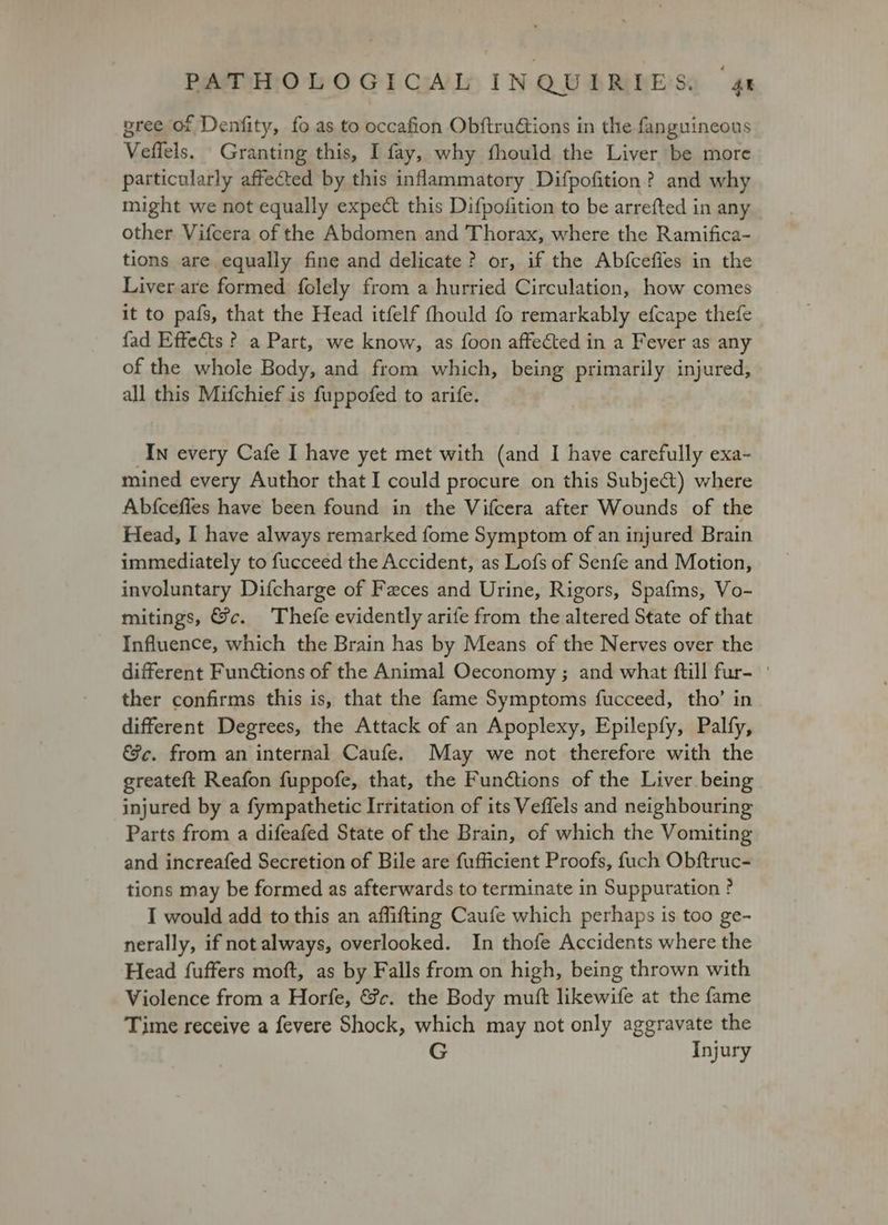 gree of Denfity, fo as to occafion Obftruétions in the fanguineous Veflels. Granting this, I fay, why fthould the Liver be more particularly affected by this inflammatory Difpofition? and why might we not equally expect this Difpofition to be arrefted in any other Vifcera of the Abdomen and Thorax, where the Ramifica- tions are equally fine and delicate? or, if the Abfceffes in the Liver are formed folely from a hurried Circulation, how comes it to pafs, that the Head itfelf fhould fo remarkably efcape thefe fad Effects ? a Part, we know, as foon affected in a Fever as any of the whole Body, and from which, being primarily injured, all this Mifchief is fuppofed to arife. In every Cafe I have yet met with (and I have carefully exa- mined every Author that I could procure on this Subject) where Abfcefies have been found in the Vifcera after Wounds of the Head, I have always remarked fome Symptom of an injured Brain immediately to fucceed the Accident, as Lofs of Senfe and Motion, involuntary Difcharge of Feces and Urine, Rigors, Spafms, Vo- mitings, &c. Thefe evidently arife from the altered State of that Influence, which the Brain has by Means of the Nerves over the different Functions of the Animal Oeconomy ; and what fill fur- | ther confirms this is, that the fame Symptoms fucceed, tho’ in different Degrees, the Attack of an Apoplexy, Epilepfy, Palfy, &c. from an internal Caufe. May we not therefore with the greateft Reafon fuppofe, that, the Functions of the Liver being injured by a fympathetic Irritation of its Veffels and neighbouring Parts from a difeafed State of the Brain, of which the Vomiting and increafed Secretion of Bile are fufficient Proofs, fuch Obftruc- tions may be formed as afterwards to terminate in Suppuration ? I would add to this an affifting Caufe which perhaps is too ge- nerally, if not always, overlooked. In thofe Accidents where the Head fuffers moft, as by Falls from on high, being thrown with Violence from a Horfe, &c. the Body muft likewife at the fame Time receive a fevere Shock, which may not only aggravate the Injury