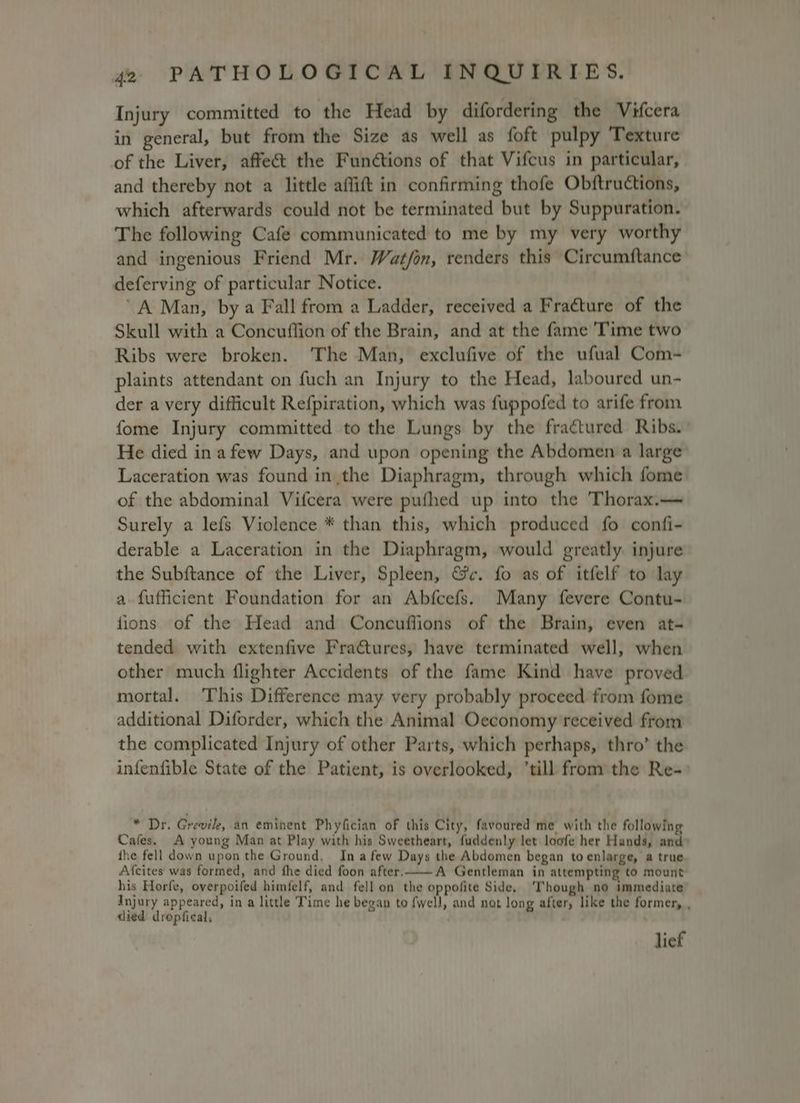 Injury committed to the Head by difordering the Vifcera in general, but from the Size as well as foft pulpy Texture of the Liver, affect the Funétions of that Vifcus in particular, and thereby not a little aflift in confirming thofe Obftructions, which afterwards could not be terminated but by Suppuration. The following Cafe communicated to me by my very worthy and ingenious Friend Mr. Wat/on, renders this Circumftance deferving of particular Notice. “A Man, by a Fall from a Ladder, received a Fracture of the Skull with a Concuflion of the Brain, and at the fame 'Time two Ribs were broken. ‘The Man, exclufive of the ufual Com- plaints attendant on fuch an Injury to the Head, laboured un- der avery difficult Refpiration, which was fuppofed to arife from fome Injury committed to the Lungs by the fractured Ribs. He died in afew Days, and upon opening the Abdomen a large Laceration was found in the Diaphragm, through which fome of the abdominal Vifcera were pufhed up into the Thorax.— Surely a lefs Violence * than this, which produced fo confi- derable a Laceration in the Diaphragm, would greatly. injure the Subftance of the Liver, Spleen, &amp;c. fo as of itfelf to lay a fufficient Foundation for an Abfcefs. Many fevere Contu- fions of the Head and Concuffions of the Brain, even at- tended with extenfive Fractures, have terminated well, when other much flighter Accidents of the fame Kind have proved mortal. This Difference may very probably proceed from fome additional Diforder, which the Animal Oeconomy received from the complicated Injury of other Parts, which perhaps, thro’ the infenfible State of the Patient, is overlooked, ‘till from the Re-° * Dr. Grevile, an eminent Phyfician of this City, favoured me with the following Cafes. A young Man at Play with his Sweetheart, fuddenly let loofe her Hands, and fhe fell down upon the Ground, Ina few Days the Abdomen began toenlarge, a true Afcites was formed, and fhe died foon after. A Gentleman in attempting to mount his Horfe, overpoifed himfelf, and fell on the oppofite Side, Though no immediate Injury appeared, in a little Time he began to f{well, and not long after, like the former, , died dropfiecal, lief