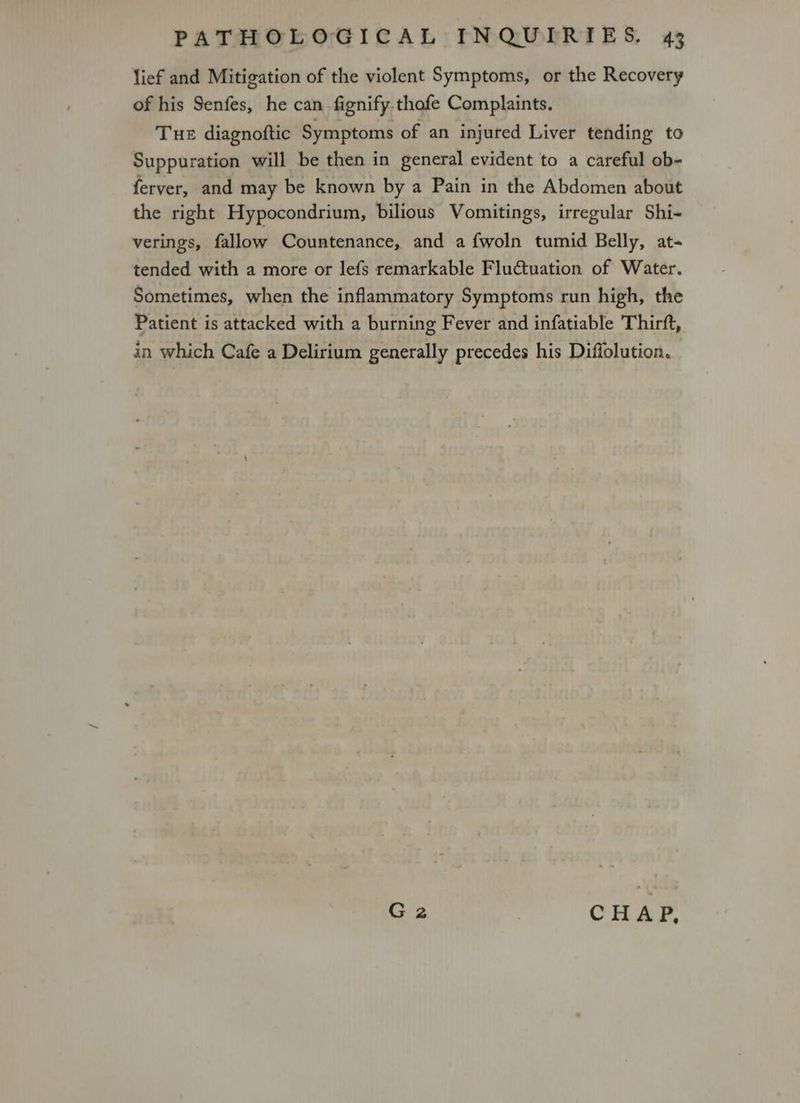 lief and Mitigation of the violent Symptoms, or the Recovery of his Senfes, he can fignify thofe Complaints. Tue diagnoftic Symptoms of an injured Liver tending to Suppuration will be then in general evident to a careful ob- ferver, and may be known by a Pain in the Abdomen about the right Hypocondrium, bilious Vomitings, irregular Shi- verings, fallow Countenance, and a fwoln tumid Belly, at- tended with a more or lefs remarkable Fluctuation of Water. Sometimes, when the inflammatory Symptoms run high, the Patient is attacked with a burning Fever and infatiable Thirft, in which Cafe a Delirium generally precedes his Diffolution. G2 CHAP,