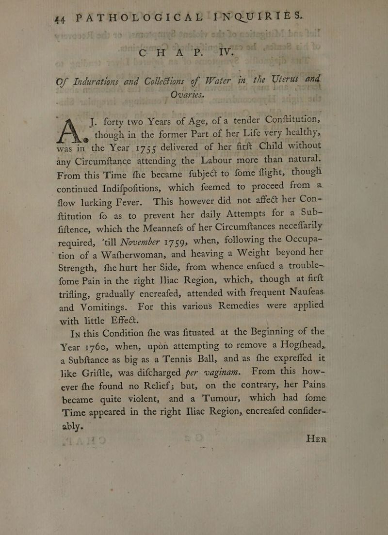 a Ca ee ely a Of Indurations and Collettions of Water in, the Uterus and Ovaries. ee J. forty two Years of Age, of a tender Conftitution, m though in the former Part of her Life very healthy, was in the Year 1755 delivered of her firft Child without any Circumftance attending the Labour more than natural. From this Time fhe became fubject to fome flight, though continued Indifpofitions, which feemed to proceed from a flow lurking Fever. This however did not affect her Con- ftitution fo as to prevent her daily Attempts for a Sub- fiftence, which the Meannefs of her Circumftances neceflarily required, ‘till November 1759; when, following the Occupa- ‘tion of a Watherwoman, and heaving a Weight beyond her Strength, fhe hurt her Side, from whence enfued a trouble-. fome Pain in the right Iliac Region, which, though at firft trifling, gradually encreafed, attended with frequent Naufeas. and Vomitings. For this various Remedies were applied with little Effect. In this Condition fhe was fituated at the Beginning of the Year 1760, when, upon attempting to remove a Hogfhead, a Subftance as big as a Tennis Ball, and as fhe expreffed it like Griftle, was difcharged per vaginam. From this how- ever fhe found no Relief; but, on the contrary,. her Pains became quite violent, and a Tumour, which had fome: Time appeared in the right Iliac Region, encreafed confider~. ably. HER