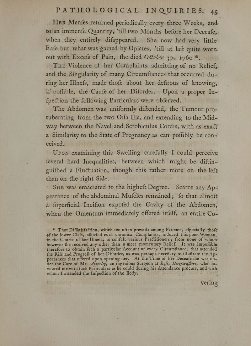 Her Menfes returned periodically every three Weeks, and. to an immenfe Quantity, ’tilltwo Months before her Deceafe,: when they entirely difappeared. She now had very little Fafe but what was gained by Opiates, ’till at laft quite worn. out with Excefs of Pain, fhe died Odfober 30, 1760 *.. Tue Violence of her Complaints admitting of no Relief, and the Singularity of many Circumftances that occurred du- ring her Illnefs, made thofe about her defirous of knowing, if poflible, the Caufe of her Diforder.. Upon a proper In- fpection the following Particulars were obferved. The Abdomen was uniformly diftended, the Tumour pro- tuberating from the two Offa Ilia, and extending to the Mid- way between the Navel and Scrobiculus Cordis, with as exact a Similarity to the State of Pregnancy as cam poflibly be con~ ceived. Upon examining this Swelling carefully I could perceive feveral hard Inequalities, between which might be diftin- guifhed a Fluctuation, though this rather more on the left than on the right Side. SHE was emaciated to the higheft Degree. Scarce any Ap- pearance of the abdominal Mufcles remained; {fo that almoft a fuperficial Incifion expofed the Cavity of the Abdomen, when the Omentum immediately offered itfelf, an entire Co- * That Diffatisfa@tion, which too often prevails among Patients, efpecially thofe ef the lower Clafs, affiicted with chronical Complaints, induced this poor. Woman, in the Courfe of her Illnefs, to confult various Practitioners; from none of whom however fhe received any other than a meer momentary Relief. It was impoflible therefore to obtain fuch a particular Account of every Circumftance, that attended the Rife and Progrefs of her Diforder, as was. perhaps-neceffary to illuftrate the Ap- pearances that offered upon opening her. At the Time of her Deceafe fhe was un- der the Care of Mr. Apper/ey, an ingenious Surgeon at Ro/s, Hereford/hire, who fa- voured mewwith fuch Particulars as he could during his Attendance procure, and with whom I attended the Infpetion of the Body. vering