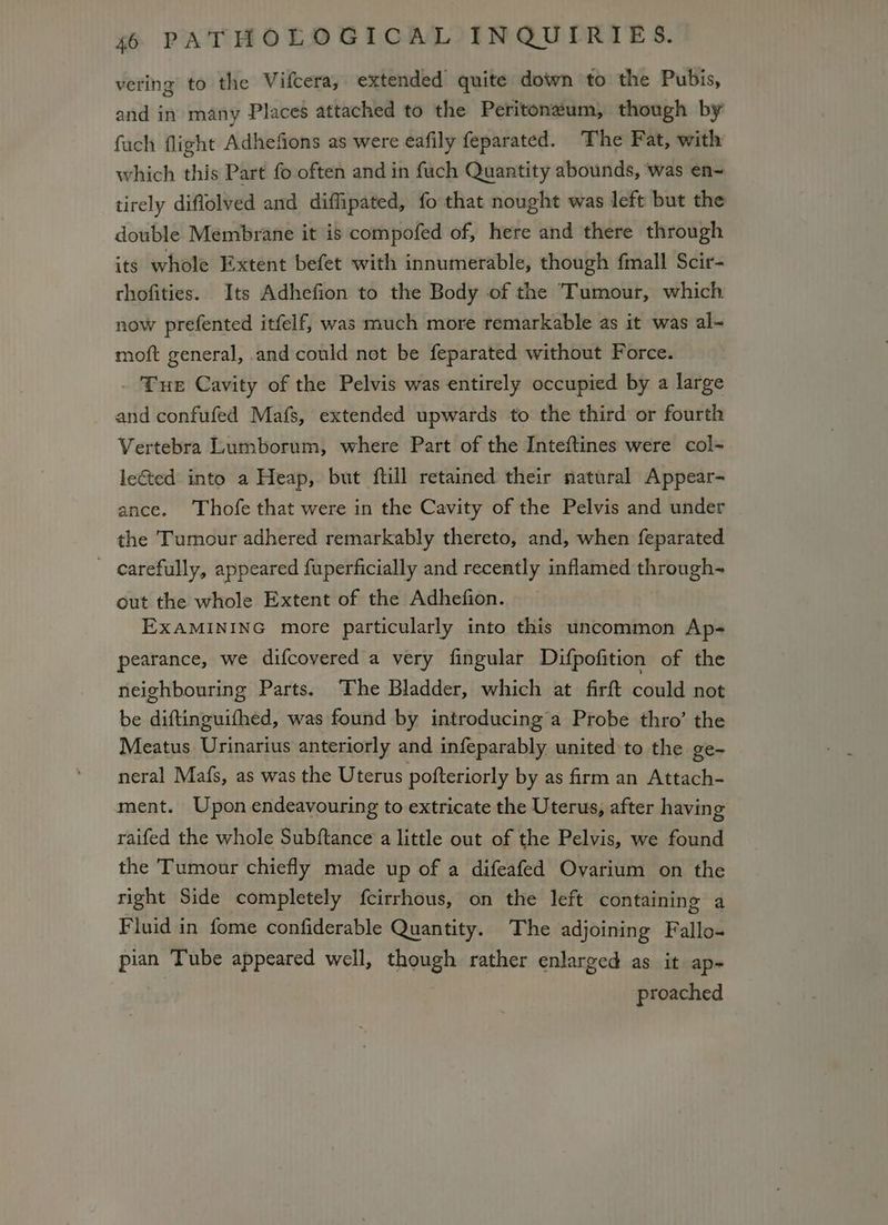 vering to the Viftera, extended quite down to the Pubis, and in many Places attached to the Peritoneum, though by fuch flight Adhefions as were eafily feparated. The Fat, with which this Part fo often and in fuch Quantity abounds, ‘was en~ tirely diflolved and diflipated, fo that nought was left but the double Membrane it is compofed of, here and there through its whole Extent befet with innumerable, though fmall Scir- thofities. Its Adhefion to the Body of the Tumour, which now prefented itfelf, was much more remarkable as it was al~ moft general, and could not be feparated without Force. _ Tue Cavity of the Pelvis was entirely occupied by a large and confufed Mafs, extended upwards to the third or fourth Vertebra Lumborum, where Part of the Inteftines were col- leGted into a Heap, but ftill retained their natural Appear- ance. Thofe that were in the Cavity of the Pelvis and under | the Tumour adhered remarkably thereto, and, when feparated _ carefully, appeared fuperficially and recently inflamed through- out the whole Extent of the Adhefion. EXAMINING more particularly into this uncommon Ap- pearance, we difcovered a very fingular Difpofition of the neighbouring Parts. The Bladder, which at firft could not be diftinguifhed, was found by introducing a Probe thro’ the Meatus Urinarius anteriorly and infeparably united to the ge- neral Mafs, as was the Uterus pofteriorly by as firm an Attach- ment. Upon endeavouring to extricate the Uterus, after havin g raifed the whole Subftance a little out of the Pelvis, we found the Tumour chiefly made up of a difeafed Ovarium on the right Side completely fcirrhous, on the left containing a Fluid in fome confiderable Quantity. The adjoining Fallo- pian Tube appeared well, though rather enlarged as it ap- proached