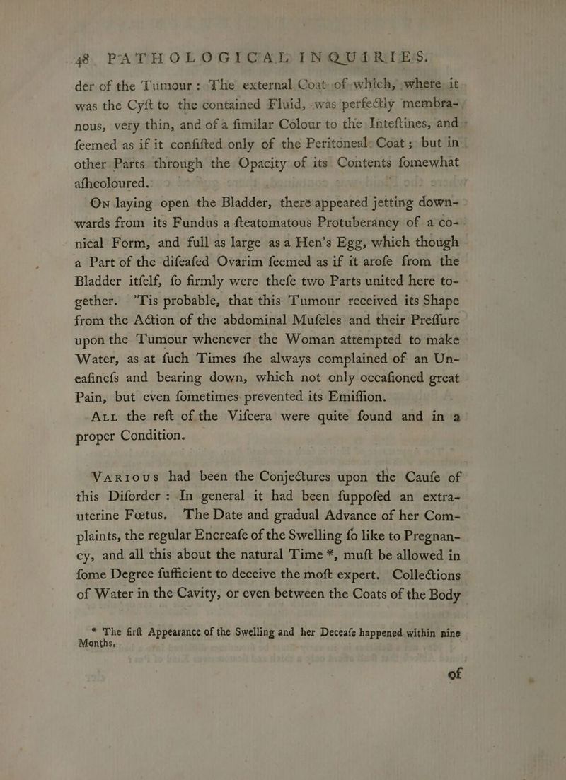 der of the Tumour: The external Coat of which, whete. it was the Cyit to the contained Fluid, .was perfealy membra-. nous, very thin, and of a fimilar Colour to the Inteftines, and > feemed as if it confifted only of the Peritoneal: Coat ; but in other Parts through the Opacity of its Gong fomewhat afhcoloured. | On laying open the Bladder, there misbated jetting es wards from its Fundus a fteatomatous Protuberancy of a co- nical Form, and full as large asa Hen’s Egg, which though a Part of the difeafed Ovarim feemed as if it arofe from the Bladder itfelf, fo firmly were thefe two Parts united here to- gether. *Tis probable, that this Tumour received its Shape from the Action of the abdominal Mufcles and their Preffure upon the Tumour whenever the Woman attempted to make Water, as at fuch Times the always complained of an Un- eafinefs and bearing down, which not only occafioned great Pain, but even fometimes prevented its Emiffion. Atv the reft of the Vifcera were quite found and in 2 proper Condition. Various had been the Conjectures upon the Caufe of this Diforder: In general it had been fuppofed an extra- uterine Fetus. The Date and gradual Advance of her Com- plaints, the regular Encreafe of the Swelling fo like to Pregnan- cy, and all this about the natural Time *, muft be allowed in fome Degree fufficient to deceive the moft expert. Colleétions of Water in the Cavity, or even between the Coats of the Body a ‘ ay firft Appearance of the Swelling and her Deceafe happened within nine ontns of