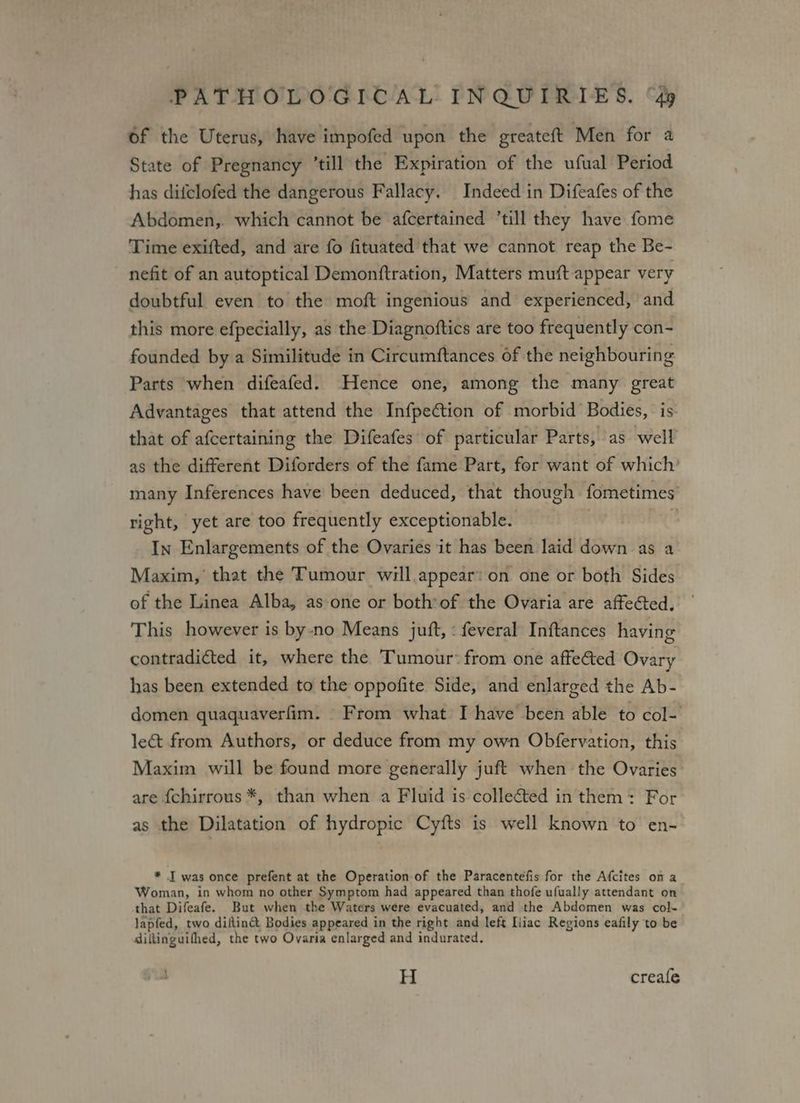 of the Uterus, have impofed upon the greateft Men for a State of Pregnancy ’till the Expiration of the ufual Period has difclofed the dangerous Fallacy, Indeed in Difeafes of the Abdomen,. which cannot be afcertained ‘till they have fome Time exifted, and are fo fituated that we cannot reap the Be- nefit of an autoptical Demonftration, Matters muft appear very doubtful even to the moft ingenious and experienced, and this more efpecially, as the Diagnoftics are too frequently con- founded by a Similitude in Circumftances of the neighbouring Parts when difeafed. Hence one, among the many great Advantages that attend the Infpeétion of morbid Bodies, is that of afcertaining the Difeafes of particular Parts, as well as the different Diforders of the fame Part, for want of which’ many Inferences have been deduced, that though fometimes right, yet are too frequently exceptionable. ‘ In Enlargements of the Ovaries it has been laid down as a Maxim, that the Tumour will appear: on one or both Sides of the Linea Alba, as-one or both*of the Ovaria are affected. This however is by-no Means juft, « feveral Inftances having contradicted it, where the Tumour: from one affected Ovary has been extended to the oppofite Side, and enlarged the Ab- domen quaquaverfim. From what I have been able to col- le&t from Authors, or deduce from my own Obfervation, this Maxim will be found more generally juft when the Ovaries are {chirrous *, than when a Fluid is collected in them: For as the Dilatation of hydropic Cyfts is well known to en- * I was once prefent at the Operation of the Paracentefis for the Afcites ona Woman, in whom no other Symptom had appeared than thofe ufually attendant on that Difeafe. But when the Waters were evacuated, and the Abdomen was col- lapfed, two diftin@ Bodies appeared in the right and left Liiac Regions eafily to be diltinguifhed, the two Ovaria enlarged and indurated. H creafle