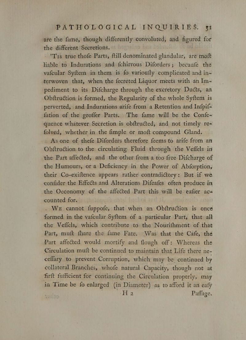 are the fame, though differently convoluted, and figured for the different Secretions. | Tis true thofe Parts, ftill denominated glandular, are moft liable to Indurations and {chirrous Diforders; becaufe the vafcular Syftem in them is fo varioufly complicated and in-~ terwoven that, when the fecreted Liquor meets with an Im- pediment to its Difcharge through the excretory Ducts, an Obftruction is formed, the Regularity of the whole Syftem is perverted, and Indurations arife from a Retention and Infpif- fation of the groffer Parts. The fame will be the Confe- quence whatever Secretion is obftructed, and not timely re- folved, whether in the fimple or moft compound Gland. . Asone of thefe Diforders therefore feems to arife from an Obftruction to the circulating Fluid through the Veffels in the Part affected, and the other from a too free Difcharge of the Humours, ora Deficiency in the Power of Abforption, their Co-exiftence appears rather contradictory: But if we confider the Effects and Alterations Difeafes often produce in the Oeconomy of the affected Part this will be eafier ac» counted for, . We cannot fuppofe, that when an Obftruction is once formed. in the vafcular Syftem. of a particular Part, that all the Veffels, which contribute to the Nourifhment of that Part, muft fhare the fame Fate. Was that the Cafe, the Part affected would mortify and flough off: Whereas the Circulation muft be continued to maintain that Life there ne- ceflary to prevent Corruption, which may be continued by collateral Branches, whofe natural Capacity, though not at firft fufficient for continuing the Circulation properly, may in Time be fo enlarged (in Diameter) as to afford it an eafy Ha Paflage.