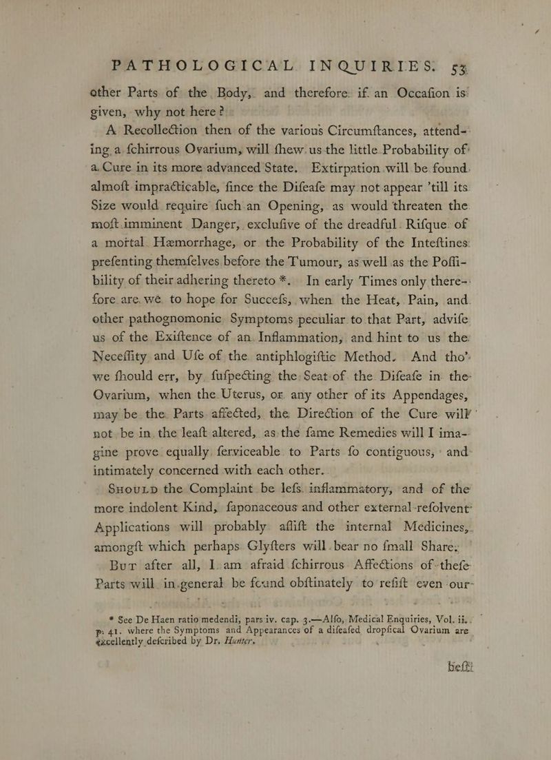 other Parts of the Body, and therefore: if. an. Occafion is: given, why not here? A Recolleétion then of the various Circumftances, attend=: ing a {chirrous Ovarium, will fhew. us the little Probability of: a, Cure in its more advanced State. Extirpation will be found. almoft impracticable, fince the Difeafe may not appear ’till its Size would require fuch.an Opening, as would threaten the moft.imminent Danger, exclufive of the dreadful. Rifque. of a mofttal. Hemorrhage, or the Probability of the Inteftines: prefenting themfelves before the Tumour, as well.as the Poffi- bility of their adhering thereto *. In early Times only there-: fore are, we. to hope for Succefs,. when the Heat, Pain, and. other pathognomonic Symptoms peculiar to that Part, advife us of the Exiftence of an. Inflammation, and hint to us the. Neceffity and Ufe of the antiphlogiftic Method. And tho” we fhould err, by, fufpe@ing the: Seat of. the Difeafe in the Ovarium, when the Uterus, or any other of its Appendages, may be the. Parts. affected, the Direction of the Cure. wil’ not be in. the leaft altered, as-the fame Remedies will I ima- gine prove equally. ferviceable to Parts fo contiguous,» and: intimately concerned with each other... SHouLD the Complaint be lefs. inflammatory, and of the more indolent Kind, faponaceous and other external -refolvent’ Applications will probably aflift the internal Medicines, amongft which perhaps. Glyfters will. bear no fmall Share: Bur after all, 1. am afraid {chirrous. Affections of -thefe Parts will. in.general be found obftinately to refift even -our- * See De Haen ratio medendi, pars iv. cap. 3.—Alfo,. Medical Enquiries, Vol. ii,. — ; 41. where the Symptoms and Appearances of a difeafed dropfical Ovarium are excellently defcribed by Dr. Hunter, befti