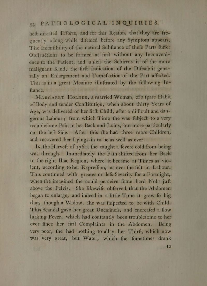 belt direed Efforts, and for this Reafon, that they are fre- quently along while difeafed before any Symptom appears, The Infenfibility of the natural Subftance of thefe Parts fuffer Obftru@ions to be formed at firft without any Inconveni-. ence to the Patient, and unlefs the Schirrus is of the more malignant Kind, the firft Indication of the Difeafe is gene- rally an Enlargement and Tumefaction of the Part affected. This is ina great Meafure illuftrated by the following In- flance. - Maxrcarer Horper, a married Woman, of a {pare Fabit of Body and tender Conftitution, when about thirty Years of Age, was delivered of her firft Child, after a difficult and dan- gerous Labour; from which Time fhe was fubject to a very troublefome Pain in her Back and Loins, but more particularly on the left Side. After this fhe had three more Children, and recovered her Lyings-in to be as well as ever. In the Harvett of 1764, the caught a fevere cold from being wet through. Immediately the Pain fhifted from her Back to the right Iliac Region, where it became at 'Times as vio- lent, according to her Expreflion, as ever fhe felt in Labour. This continued with greater or lefs Severity for a Fortnight, when fhe imagined fhe could perceive fome hard Nobs jutt above the Pelvis, She likewife obferved, that the Abdomen began to enlarge, and indeed in a little 'Time it grew fo big that, though a Widow, fhe was fufpected to be with Child. This Scandal gave her great Uneafinefs, and encreafed a flow lurking Fever, which had conftantly been troublefome to her ever fince her firft Complaints in the Abdomen, Being very poor, fhe had nothing to allay her Thirft, which now was very great, but Water, which fhe fometimes drank to