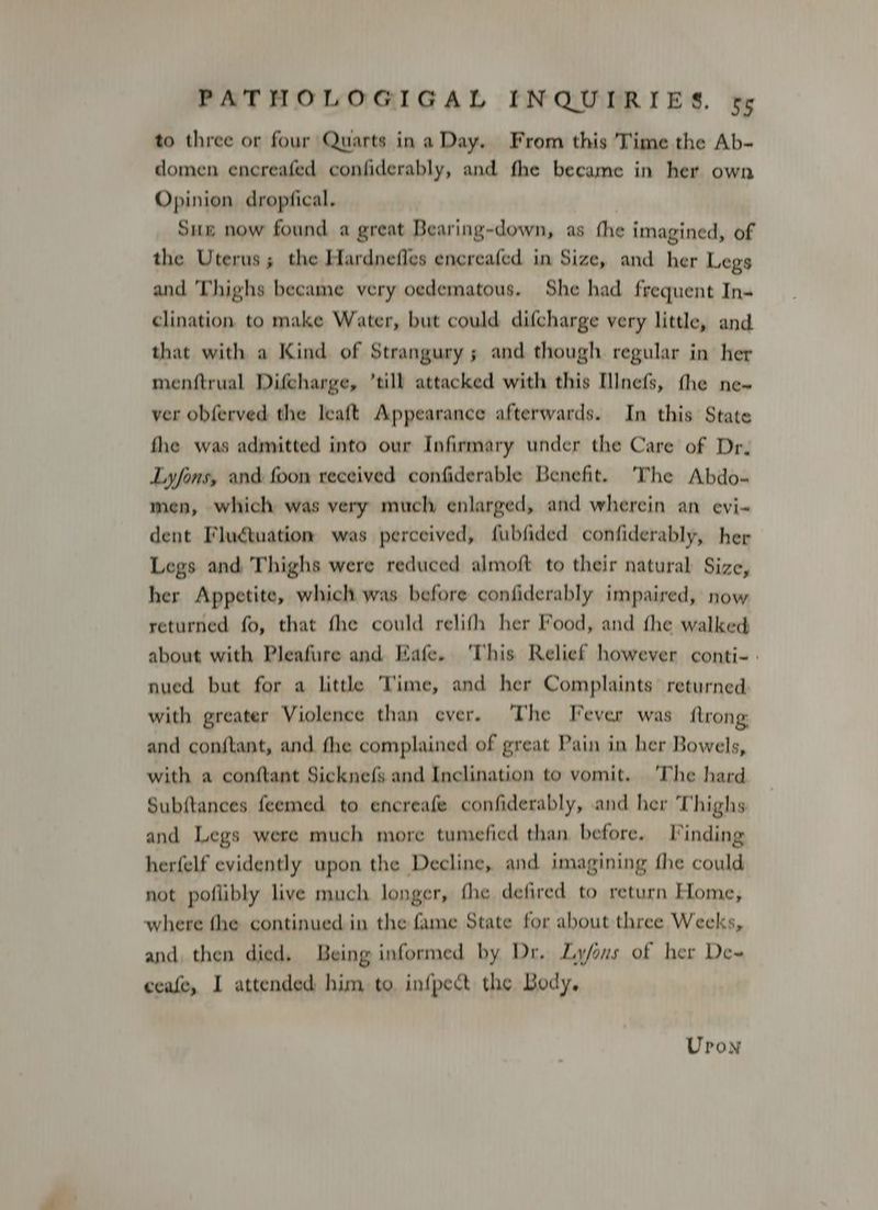 to three or four Quarts ina Day. From this Time the Ab- domen encreafed confiderably, and fhe became in her own Opinion dropfical. Sux now found a great Bearing-down, as fhe imagined, of the Uterus; the Hardnefles encreafed in Size, and her Legs and Thighs became very oedematous. She had frequent In- clination to make Water, but could difcharge very little, and. that with a Kind of Strangury ; and though regular in her menftrual Difcharge, ’till attacked with this [lnefs, fhe ne- ver obferved the leaft Appearance afterwards. In this State fhe was admitted into our Infirmary under the Care of Dr. Lyfons, and foon received confiderable Benefit. ‘The Abdo- men, which was very much enlarged, and wherein an evi- dent Flugtuation was perceived, fubfided confiderably, her Legs and Thighs were reduced almoft to their natural Size, her Appetite, which was before confiderably impaired, now returned fo, that fhe could relifh her Food, and fhe walked about with Pleafure and Eafe. ‘This Relief however conti- | nued but for a little Time, and her Complaints returned with greater Violence than ever. ‘The Fever was ftrong: and conftant, and the complained of great Pain in her Bowels, with a conftant Sicknefs and Inclination to vomit. ‘The hard Subftances feemed to encreafe confiderably, and her Thighs and Legs were much more tumefied than before. Finding herfelf evidently upon the Decline, and imagining fhe could not poflibly live much longer, fhe defired to return Home, where fhe continued in the fame State for about three Weeks, and, then died, Being informed by Dr. Ly/ans of her Dew ceafe, I attended him to infpect the Body, Uron