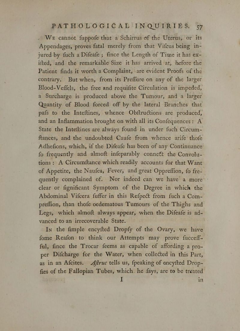 We cannot fuppofe that a Schirrus of the Uterus, or its Appendages, proves fatal merely from that Vifcus being in- jured by fuch a Difeafe ; fince the Length of Time it has ex- ifted, and the remarkable Size it has arrived at, hefore the Patient finds it worth a Complaint, are evident Proofs of the contrary. But when, from its Preflure on any of the larger Blood-Veffels, the free and requifite Circulation is impeded, a Surcharge is produced above the Tumour, and a larger Quantity of Blood forced off by the lateral Branches that pafs to the Inteftines, whence Obftructions are produced, and an Inflammation brought on with all its Confequences: A State the Inteftines are always found in under fuch Circum- ftances, and the undoubted Caufe from whence arife thofe Adhefions, which, if the Difeafe has been of any Continuance fo frequently and almoft infeparably conne€t the Convolu- tions: A Circumftance which readily accounts for that Want of Appetite, the Naufea, Fever, and great Opprefiion, fo fre-_ quently complained of. Nor indeed can we have a more | clear or fignificant Symptom of the Degree in which the Abdominal Vifcera fuffer in this Refpect from fuch a Com- preflion, than thofe oedematous Tumours of the Thighs and Legs, which almoft always appear, when the Difeafe is ad- vanced to an irrecoverable State. In the fimple encyfted Dropfy of the Ovary, we have fome Reafon to think our Attempts may prove fucceff- ful, fince the Trocar feems as capable of affording a pro- per Difcharge for the Water, when collected in this Part, as in an Afcites. Affruc tells us, {peaking of encyfted Drop- fies of the Fallopian Tubes, which. he fays, are to be treated I in