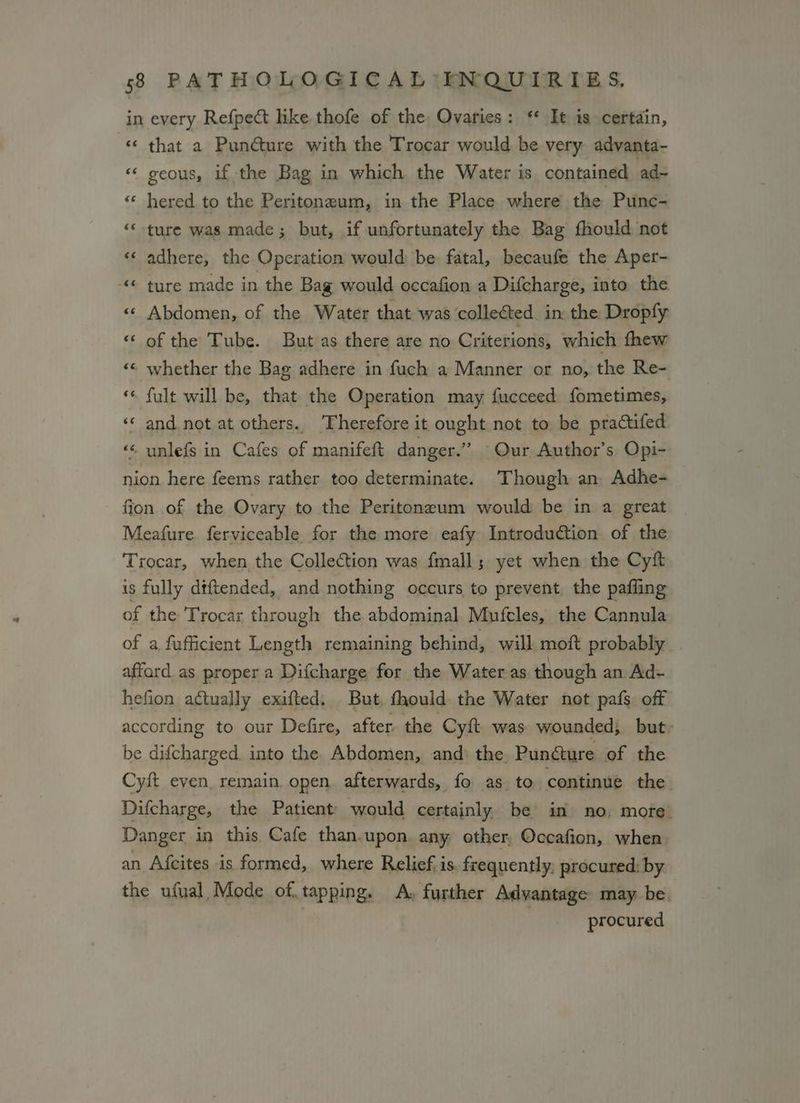 in every Refpect like thofe of the, Ovaries: ** It is certain, «‘ that a Puncture with the Trocar would be very advanta- «« geous, if the Bag in which the Water is contained ad~ «¢ hered to the Peritonzum, in the Place where the Punc- “‘ ture was made; but, if unfortunately the Bag fhould not «¢ adhere, the Operation would be fatal, becaufe the Aper- © ture made in the Bag would occafion a Difcharge, into. the «« Abdomen, of the Water that was collected in the Dropfy ‘“‘ of the Tube. But as there are no Criterions, which thew «© whether the Bag adhere in fuch a Manner or no, the Re- “« fult will be, that the Operation may fucceed fometimes, ‘«‘ and not at others. Therefore it ought not to be practifed «¢ unlefs in Cafes of manifett danger.” Our Author’s Opi- nion here feems rather too determinate. Though an Adhe- ffon. of the Ovary to the Peritoneum would be in a great Meafure ferviceable for the more eafy Introduction of the Trocar, when the Collection was fmall; yet when the Cyft is fully dtftended, and nothing occurs to prevent the pafiing of the Trocar through the abdominal Mufcles, the Cannula of a fufficient Length remaining behind, will moft probably affard as proper a Difcharge for the Water as though an Ad- hefion actually exifted. But, fhould the Water not pafs off according to our Defire, after. the Cyft. was wounded; but- be difcharged. into the. Abdomen, and) the. Puncture of the Cyft even, remain. open. afterwards, fo as. to continue the Difcharge, the Patient would certainly be’ in no, more. Danger in this Cafe than.upon. any other, Occafion, when an Afcites is formed, where Relief, is. frequently, procured: by the ufual, Mode of, tapping. A, further Advantage may be. procured