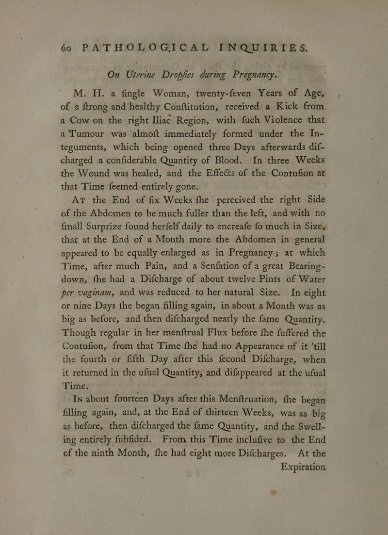 On Uterine Dropfies during Pripuanty M. H. a fingle Woman, twenty-feven Years of Age, of a ftrong and healthy Conftitution, received a Kick from a Cowon the right Iliac Region, with fuch Violence that a Tumour was almoft immediately formed under the In- teguments, which being opened three Days afterwards dif- charged a confiderable Quantity of Blood. In three Weeks the Wound was healed, and the Effects of the Contufion at that Time feemed entirely gone. Avr the End of fix Weeks fhe perceived the right Side of the Abdomen to be much fuller than the left, and with no fmall Surprize found herfelf daily to encreafe fo much in Size, that at the End of a Month more the Abdomen in general appeared to be equally enlarged as in Pregnancy; at which Time, after much Pain, and a Senfation of a great Bearing- down, fhe had a Difcharge of about twelve Pints of Water per vaginam, and was reduced to her natural Size. In eight or nine Days fhe began filling again, in about a Month was as big as before, and then difcharged nearly the fame Quantity. Though regular in her menftrual Flux before fhe fuffered the Contufion, from that Time fhe had no Appearance of it ’till the fourth or fifth Day after this fecond Difcharge, when it returned in the ufual Quantity, and difappeared at the ufual Time. | In about fourteen Days after this Menftruation, fhe began filling again, and, at the End of thirteen Weeks, was as big as before, then difcharged the fame Quantity, and the Swell- ing entirely fubfided. From this Time inclufive to the End of the ninth Month, fhe had eight more Difcharges. At the Expiration